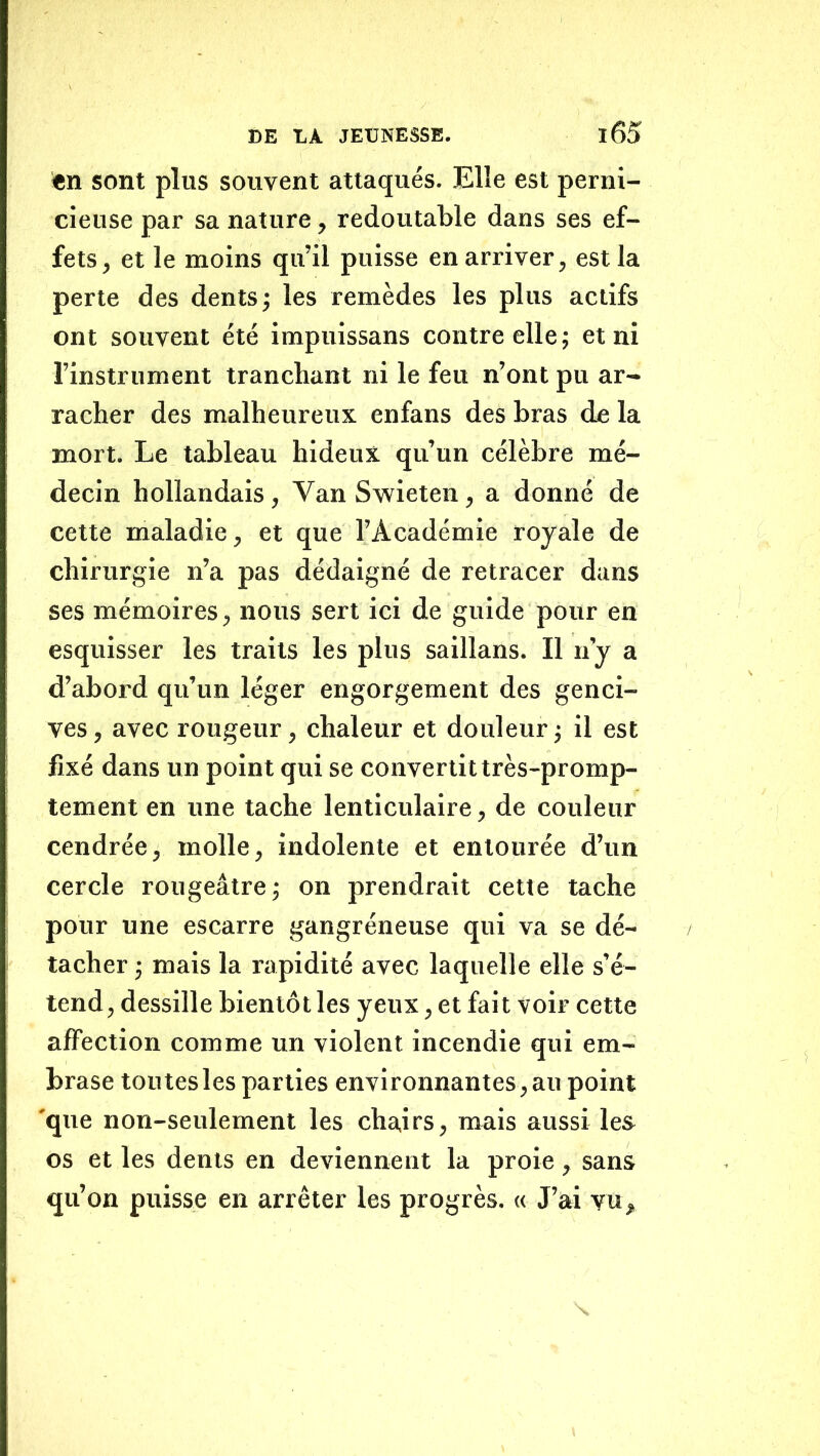 <en sont plus souvent attaqués. Elle est perni- cieuse par sa nature, redoutable dans ses ef- fets, et le moins qu’il puisse en arriver, est la perte des dents j les remèdes les plus actifs ont souvent été impuissans contre elle; et ni l’instrument tranchant ni le feu n’ont pu ar- racher des malheureux enfans des bras de la mort. Le tableau hideux qu’un célèbre mé- decin hollandais, Van Swieten, a donné de cette maladie, et que l’Académie royale de chirurgie n’a pas dédaigné de retracer dans ses mémoires, nous sert ici de guide pour en esquisser les traits les plus saillans. Il n’y a d’abord qu’un léger engorgement des genci- ves , avec rougeur, chaleur et douleur ; il est fixé dans un point qui se convertit très-promp- tement en une tache lenticulaire, de couleur cendrée, molle, indolente et entourée d’un cercle rougeâtre ; on prendrait cette tache pour une escarre gangréneuse qui va se dé- tacher ; mais la rapidité avec laquelle elle s’é- tend, dessille bientôt les yeux, et fait voir cette affection comme un violent Incendie qui em- brase toutes les parties environnantes , au point 'qtte non-seulement les chairs, mais aussi le& os et les dents en deviennent la proie, sans qu’on puisse en arrêter les progrès. « J’ai vu. \
