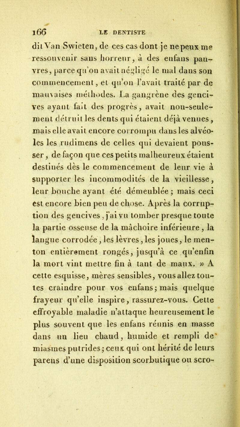 dit Van Swieten, de ces cas dont je ne peux me ressouvenir sans horreur, à des eufaus pau-^ vres, parce qii’on avait né^liqé le mal dans son commencement, et qii’on l’avait traité par de mauvaises méthodes. La gangrène des genci- ves ayant fait des progrès, avait non-seule- ment détruit les dents qui étaient déjà venues, mais elle avait encore corrompu dans les alvéo- les les rudimens de celles qui devaient pous- ser , de façon que ces petits malheureux étaient destinés dès le commencement de leur vie à supporter les incommodités delà vieillesse, leur bouche ayant été dé meublée ; mais ceci est encore bien peu de chose. Après la corrup- tion des gencives, j’ai vu tomber presque toute la partie osseuse de la mâchoire inférieure, la langue corrodée, les lèvres,les joues, le men- ton entièrement rongés, jusqu’à ce qu’enfin la mort vint mettre fin à tant de maux, a A cette esquisse, mères sensibles, vous allez tou- tes craindre pour vos enfansjmais quelque frayeur qu’elle inspire, rassurez-vous. Cette effroyable maladie n’attaque heureusement le plus souvent que les enfans réunis en masse dans un lieu chaud, humide et rempli de' miasmes putrides ; ceux qui ont hérité de leurs parens d’une disposition scorbutique ou scro-