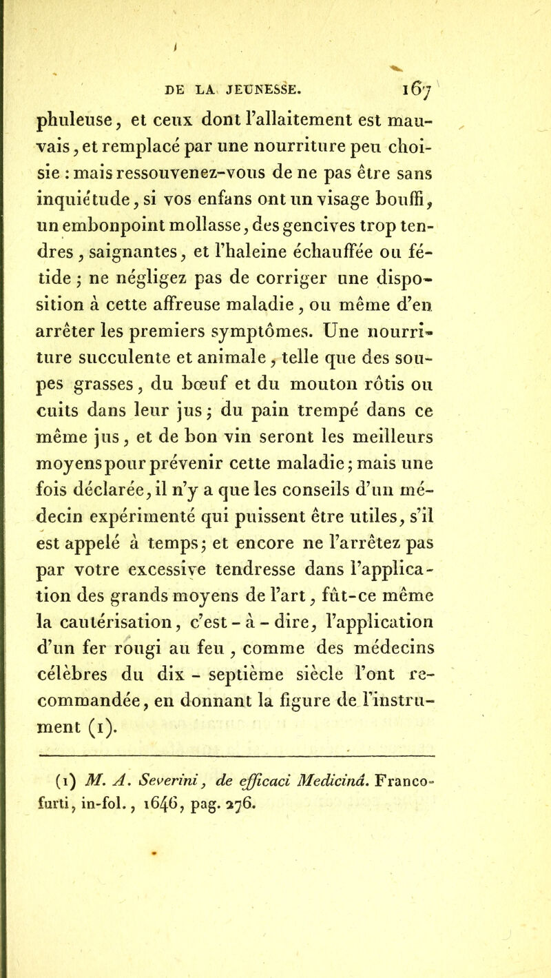 DE LA JEUNESSE. 167 phuleuse, et ceux dont l’allaitement est mau- vais , et remplacé par une nourriture peu choi- sie : mais ressouvenez-vous de ne pas être sans inqule'tilde, si vos enfans ont un visage bouffi, un embonpoint mollasse, des gencives trop ten- dres , saignantes, et l’haleine échauffée ou fé- tide ; ne négligez pas de corriger une dispo- sition à cette affreuse maladie, ou même d’en arrêter les premiers symptômes. Une nourri- ture succulente et animale, telle que des sou- pes grasses, du bœuf et du mouton rôtis ou cuits dans leur jus ; du pain trempé dans ce même jus, et de bon vin seront les meilleurs moyens pour prévenir cette maladie; mais une fois déclarée, il n’y a que les conseils d’un mé- decin expérimenté qui puissent être utiles, s’il est appelé à temps ; et encore ne l’arrêtez pas par votre excessive tendresse dans l’applica- tion des grands moyens de l’art, fût-ce même la cautérisation, c’est-à-dire, l’application d’un fer rougi au feu , comme des médecins célèbres du dix - septième siècle l’ont re- commandée , en donnant la figure de l’instru- ment (i). (1) M. A. Severini, de efficaci Medicinâ. Franco- furti, in-fol., 1646, pag. 276.