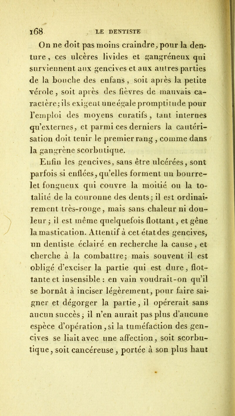 On ne doit pas moins craindre^ pour la den- ture , ces ulcères livides et gangréneux qui surviennent aux gencives et aux autres parties de la bouche des enfans , soit après la petite vérole , soit après des fièvres de mauvais ca- ractère; ils exigent une égale promptitude pour l’emploi des moyens curatifs, tant internes qu’externes, et parmi ces derniers la cautéri- sation doit tenir le premier rang , comme dans la gangrène scorbutique. Enfin les gencives, sans être ulcérées, sont parfois si enflées, qu’elles forment un bourre- let fongueux qui couvre la moitié ou la to- talité de la couronne des dents; il est ordinai- rement très-rouge, mais sans chaleur ni dou- leur ; il est même quelquefois flottant, et gêne la mastication. Attentif à cet état des gencives, un dentiste éclairé en recherche la cause, et cherche à la combattre; mais souvent il est obligé d’exciser la partie qui est dure, flot- tante et insensible : en vain voudrait-on qu’il se bornât à inciser légèrement, pour faire sai- gner et dégorger la partie, il opérerait sans aucun succès; il n’en aurait pas plus d’aucune espèce d’opération, si la tuméfaction des gen- cives se liait avec une affection, soit scorbu- tique , soit cancéreuse, portée à son plus haut