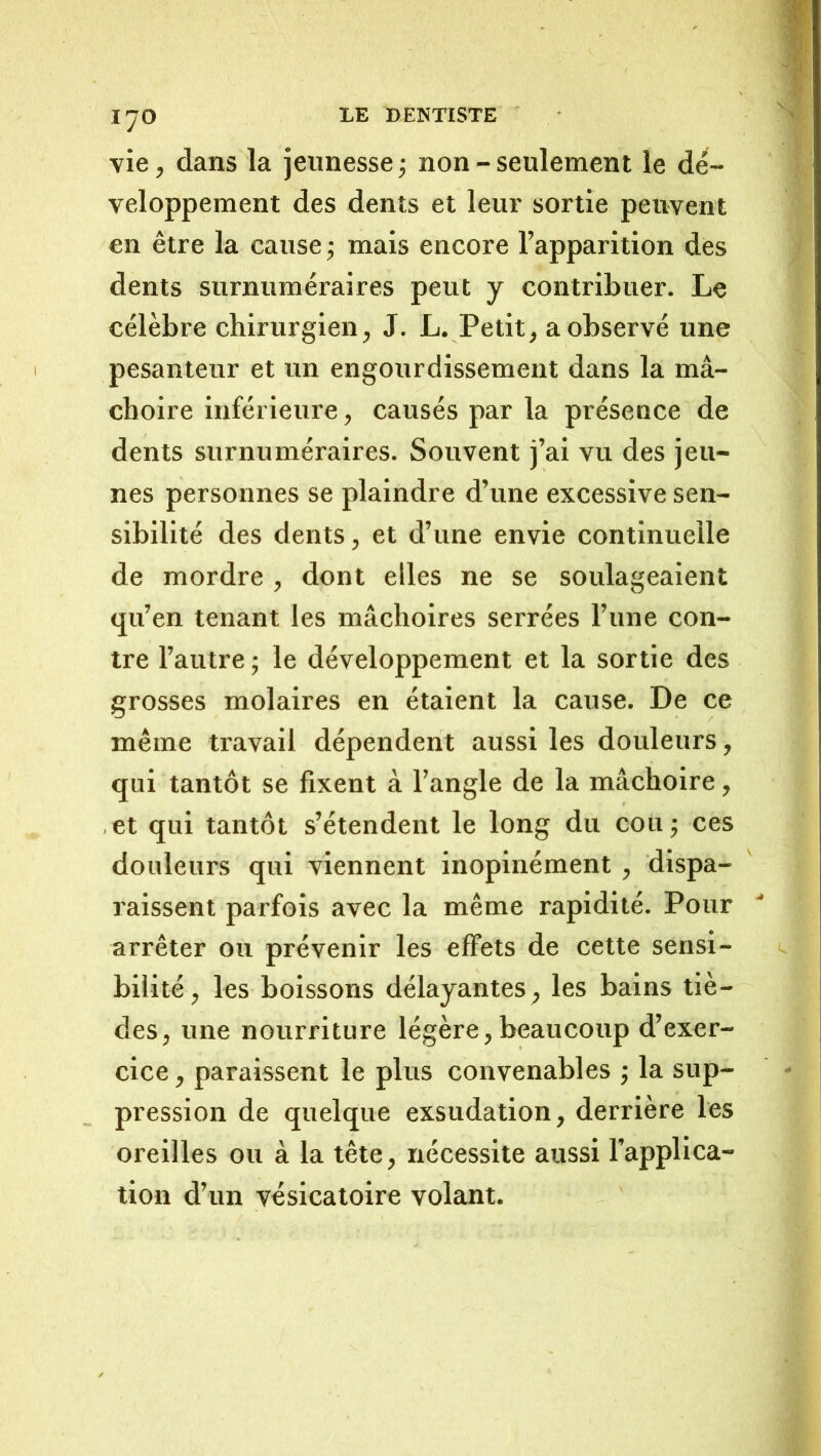 vie, dans la jeunesse; non - seulement le dé- veloppement des dents et leui’ sortie peuvent en être la cause ; mais encore l’apparition des dents surnuméraires peut y contribuer. Le célèbre chirurgien, J. L. Petit, a observé une pesanteur et un engourdissement dans la mâ- choire inférieure, causés par la présence de dents surnuméraires. Souvent j’ai vu des jeu- nes personnes se plaindre d’une excessive sen- sibilité des dents, et d’une envie continuelle de mordre , dont elles ne se soulageaient qu’en tenant les mâchoires serrées l’une con- tre l’autre ; le développement et la sortie des grosses molaires en étaient la cause. De ce même travail dépendent aussi les douleurs, qui tantôt se fixent à l’angle de la mâchoire, , et qui tantôt s’étendent le long du cou ; ces douleurs qui viennent inopinément, dispa- raissent parfois avec la même rapidité. Pour arrêter ou prévenir les effets de cette sensi- bilité, les boissons délayantes , les bains tiè- des, une nourriture légère, beaucoup d’exer- cice , paraissent le plus convenables ; la sup- pression de quelque exsudation, derrière les oreilles ou à la tête, nécessite aussi l’applica- tion d’un vésicatoire volant.