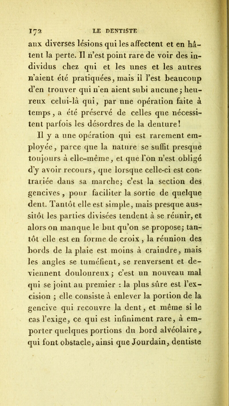 aux diverses lésions qui les affectent et en hâ- tent la perte. Il li’est point rare de voir des in- dividus chez qui et les unes et les autres n’aient été pratiquées, mais il l’est beaucoup d’en trouver qui n'en aient subi aucune ; heu- reux celui-là qui, par une opération faite à temps, a été préservé de celles que nécessi- tent parfois les désordres de la denture! II y a une opération qui est rarement em- ployée, parce que la nature se suffit presque toujours à elle-même, et que l’on n’est obligé d’y avoir recours, que lorsque celle-ci est con- trariée dans sa marche; c’est la section des gencives , pour faciliter la sortie de quelque dent. Tantôt elle est simple, mais presque aus- sitôt les parties divisées tendent à se réunir, et alors on manque le but qu’on se propose; tan- tôt elle est en forme de croix, la réunion des bords de la plaie est moins à craindre, mais les angles se tuméfient, se renversent et de- viennent douloureux ; c’est un nouveau mal qui se joint au premier : la plus sûre est l’ex- cision ; elle consiste à enlever la portion de la gencive qui recouvre la dent, et même si le cas l’exige, ce qui est infiniment rare, à em- porter quelques portions du bord alvéolaire , qui font obstacle, ainsi que Jourdain dentiste