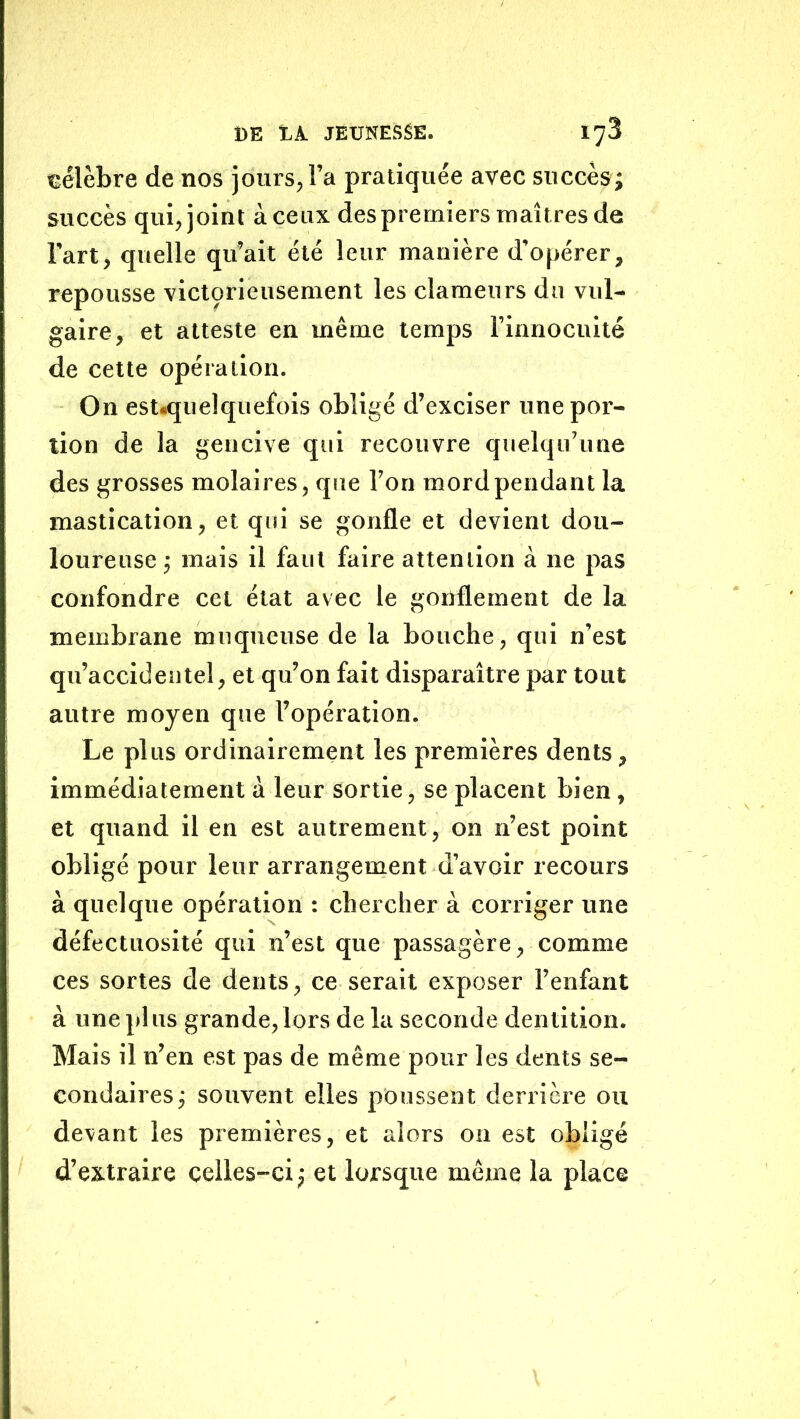 uélèbre de nos jours, l’a pratiquée avec succès; succès qui, joint à ceux desprerniers maîtres de Fart, quelle qu’ait été leur manière d’opérer, repousse victçrieusemenl les clameurs du vul- gaire, et atteste en même temps l’innocuité de cette opération. On estiqiielquefois obligé d’exciser une por- tion de la gencive qui recouvre quelqu’une des grosses molaires, que l’on mord pendant la mastication, et qui se gonfle et devient dou- loureuse ; mais il faut faire attention à ne pas confondre cet état avec le gonflement de la membrane muqueuse de la bouche, qui n’est qu’accidentel, et qu’on fait disparaître par tout autre moyen que l’opération. Le plus ordinairement les premières dents, immédiatement à leur sortie, se placent bien, et quand il en est autrement, on n’est point obligé pour leur arrangement d’avoir recours à quelque opération : chercher à corriger une défectuosité qui n’est que passagère, comme ces sortes de dents, ce serait exposer l’enfant à une pi us grande, lors de la seconde dentition. Mais il n’en est pas de même pour les dents se- condaires; souvent elles poussent derrière ou devant les premières, et alors on est obligé d’extraire celles-ci ; et lorsque même la place