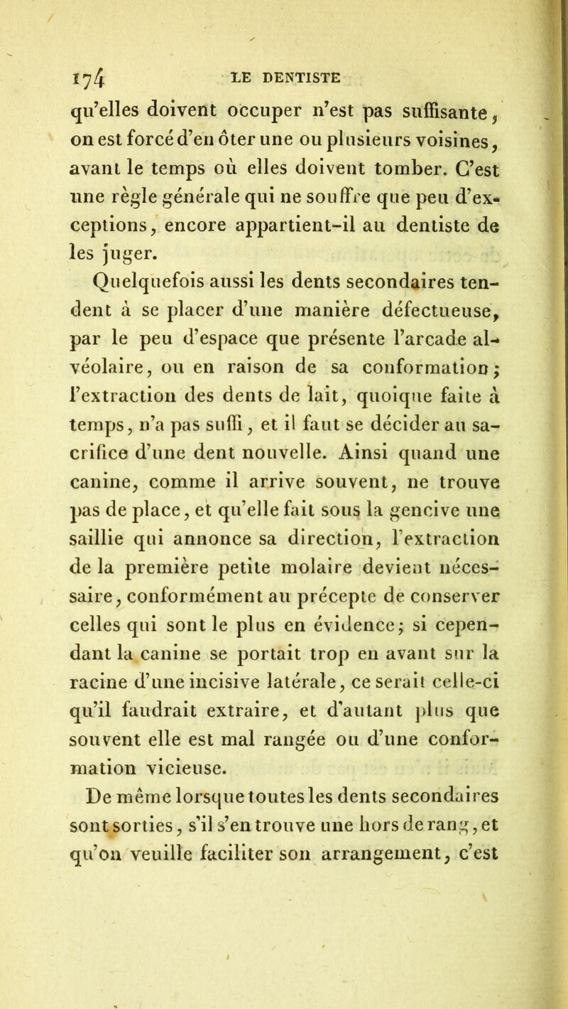 qu’elles doivent occuper n’est pas suffisante, on est forcé d’en ôter une ou plusieurs voisines, avant le temps où elles doivent tomber. C’est une règle générale qui ne souffre que peu d’ex- ceptions, encore appartient-il au dentiste de les Juger. Quelquefois aussi les dents secondaires ten- dent à se placer d’une manière défectueuse, par le peu d’espace que présente l’arcade al- véolaire, ou en raison de sa conformation; l’extraction des dents de lait, quoique faite à temps, n’a pas suffi, et il faut se décider au sa- crifice d’une dent nouvelle. Ainsi quand une canine, comme il arrive souvent, ne trouve pas de place, et qu’elle fait sous la gencive une saillie qui annonce sa direction, l’extraction de la première petite molaire devient néces- saire, conformément au précepte de conserver celles qui sont le plus en évidence; si cepen- dant la canine se portait trop en avant sur la racine d’une incisive latérale, ce serait celle-ci qu’il faudrait extraire, et d’autant plus que souvent elle est mal rangée ou d’une confor- mation vicieuse. De même lorsque toutes les dents secondaires sont sorties, s’il s’en trouve une hors de rang, et qu’on veuille faciliter son arrangement, c’est