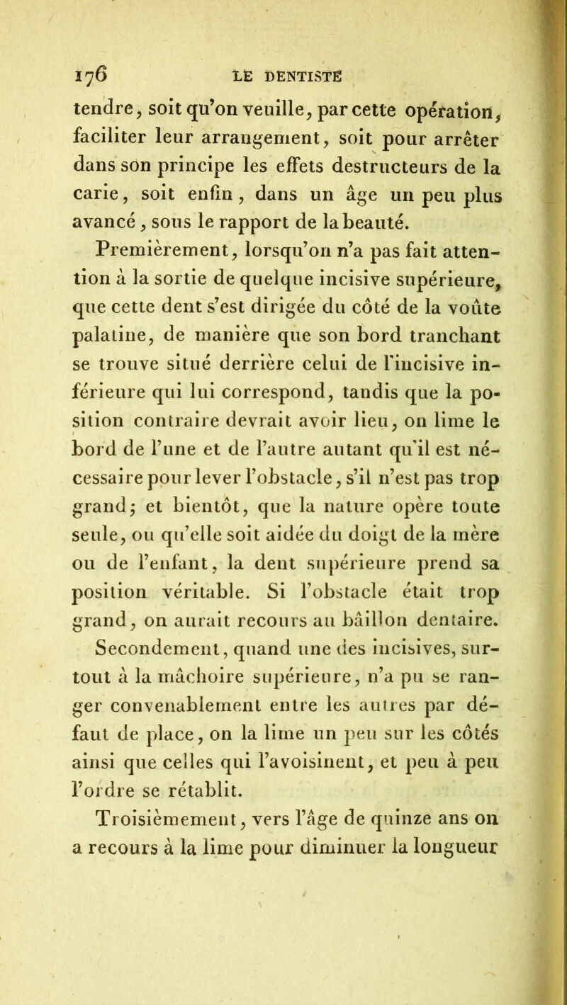 tendre, soit qu’on veuille, par cette opération, faciliter leur arrangement, soit pour arrêter dans son principe les effets destructeurs de la carie, soit enfin, dans un âge un peu plus avancé, sous le rapport de la beauté. Premièrement, lorsqu’on n’a pas fait atten- tion à la sortie de quelque incisive supérieure, que cette dent s’est dirigée du côté de la voûte palatine, de manière que son bord tranchant se trouve situé derrière celui de l'incisive in- férieure qui lui correspond, tandis que la po- sition contraire devrait avoir lieu, on lime le bord de l’iine et de l’autre autant qu'il est né- cessaire pour lever l’obstacle, s’il n’est pas trop grand; et bientôt, que la nature opère toute seule, ou qu’elle soit aidée du doigt de la mère ou de l’enfant, la dent supérieure prend sa position véritable. Si l’obstacle était trop grand, on aurait recours au bâillon dentaire. Secondement, quand une des incisives, sur- tout à la mâchoire supérieure, n’a pu se ran- ger convenablement entre les autres par dé- faut de place, on la lime un peu sur les côtés ainsi que celles qui l’avoisinent, et peu à peu l’ordre se rétablit. Troisièmement, vers l’âge de quinze ans on a recours à la lime pour diminuer la longueur