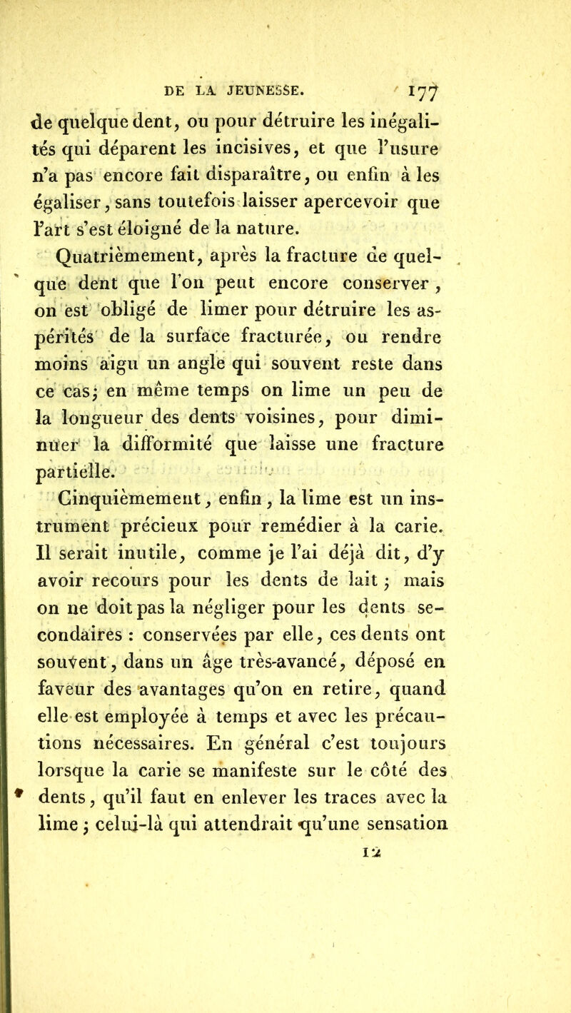 de quelque dent, ou pour détruire les inégali- tés qui déparent les incisives, et que l’usure n’a pas encore fait disparaître, ou enfin à les égaliser, sans toutefois laisser apercevoir que l’art s’est éloigné de la nature. Quatrièmement, après la fracture de quel- que dent que l’on peut encore conserver, on est ‘oHigé de limer pour détruire les as- pérités de la surfaice fracturée, ou rendre moins aigu un angle qui souvent reste dans ce cas^ en même temps on lime un peu de la longueur des dents voisines, pour dimi- nuer' la difformité que laisse une fracture partiélle. Ginquièmement, enfin , la lime est un ins- trument précieux pour remédier à la carie. Il serait inutile, comme je l’ai déjà dit, d’y avoir recours pour les dents de lait j mais on ne doit pas la négliger pour les dents se- condaires : conservées par elle, ces dents ont souvent , dans un âge très-avancé, déposé en faveur des avantages qu’on en retire, quand elle est employée à temps et avec les précau- tions nécessaires. En général c’est toujours lorsque la carie se manifeste sur le côté des * dents, qu’il faut en enlever les traces avec la lime ; celui-là qui attendrait «qu’une sensation