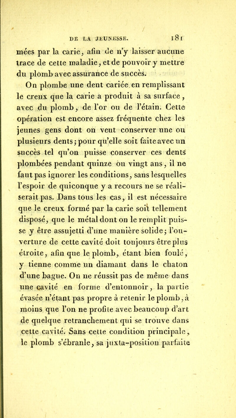 DE DA JEUNESSE. ï8l niées parla carie, afin de n’y laisser aucune trace de cette maladie, et de pouvoir y mettre du plomb avec assurance de succès. On plombe une dent cariée, en remplissant le creux que la carie a produit à sa surface, avec du plomb, de l’or ou de l’étain. Cette opération est encore assez fréquente chez les jeunes gens dont on veut conserver une ou plusieurs dents j pour qu’elle soit faite avec un succès tel qu’on puisse conserver ces dents plombées pendant quinze ou vingt ans, il ne faut pas ignorer les conditions, sans lesquelles l’espoir de quiconque y a recours ne se réali- serait pas. Dans tous les cas, il est nécessaire que le creux formé par la carie soil; tellement disposé, que le métal dont on le remplit puis- se y être assujetti d’une manière solidej l’ou- verture de cette cavité doit toujours être plus étroite, afin que le plomb, étant bien foulé, y tienne comme un diamant dans le chaton d’une bague. On ne réussit pas de même dans une cavité en forme d’entonnoir, la partie évasée n’étant pas propre à retenir le plomb,à moins que l’on ne profite avec beaucoup d’art de quelque retranchement qui se trouve dans cette cavité. Sans cette condition principale, le plomb s’ébranle, sa juxta-positiou parfaite