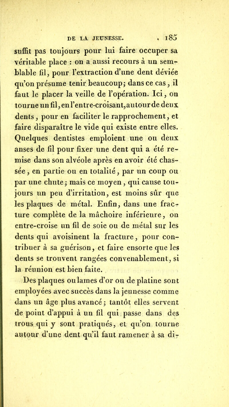 sulfit pas toujours pour lui faire occuper sa véritable place : on a aussi recours à un sem- blable fil, pour l’extraction d’une dent déviée qu’on présume tenir beaucoup; dans ce cas, il faut le placer la veille de l’opération. Ici, on tourne un fil, en l’entre-croisant, au tour de deux dents, pour en faciliter le rapprochement, et faire disparaître le vide qui existe entre elles. Quelques dentistes emploient une ou deux anses de fil pour fixer une dent qui a été re- mise dans son alvéole après en avoir été chas- sée , en partie ou en totalité, par un coup ou par une chute ; mais ce moyen, qui cause tou- jours un peu d’irritation, est moins sûr que les plaques de métal. Enfin, dans une frac- ture complète de la mâchoire inférieure, on entre-croise un fil de soie ou de métal sur les dents qui avoisinent la fracture, pour con- tribuer à sa guérison, et faire ensorte que les dents se trouvent rangées convenablement, si la réunion est bien faite. Des plaques oulames d’or ou de platine sont employées avec succès dans la jeunesse comme dans un âge plus avancé; tantôt elles servent de point d’appui â un fil qui passe dans des trous qui y sont pratiqués, et qu’on tourne autour d’une dent qu’il faut ramener à sa dir