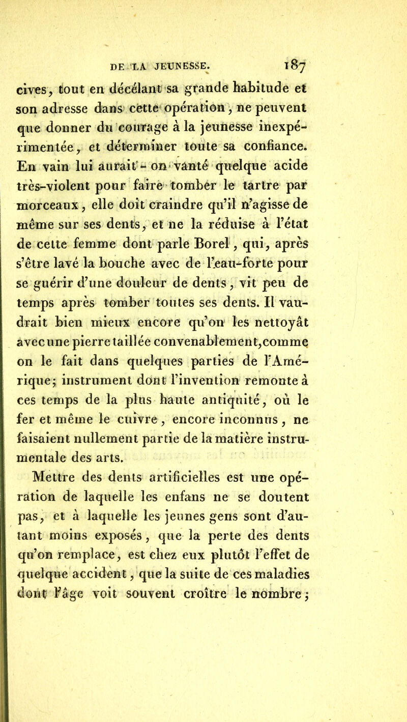 cives, tout en décélant sa grande habitude et son adresse dans cfetté opération, ne peuvent que donner du courage à la jeunesse inexpé- rimentée, et déterminer toute sa confiance. En vain lui aurait'- on vanté quelqire acide très-violent pour farrè' tomhêr le tartre par morceaux, elle doit craindre qu’il n’agisse de même sur ses dents, et ne la réduise à l’état de celte femme dont parle Borel, qui, après s’être lavé la bouche avec de l’eau-forte pour se guérir d’une douleur de dents, vit peu de temps après tomber toutes ses dents. Il vau- drait bien mieux encore qu’on les nettoyât avec une pierre taillée convenabîement,commQ on le fait dans quelques parties de l’Amé- rique; instrument dont l’invention remonte à ces temps de la plus haute antiquité, où le fer et même le cuivre, encore inconnus , ne faisaient nullement partie de la matière instru- mentale des arts. Mettre des dents artificielles est une opé- ration de laquelle les enfans ne se doutent pas, et à laquelle les jeunes gens sont d’au- lant moins exposés, que la perte des dents qu’on remplace, est chez eux plutôt l’effet de quelque accident, que la suite de ces maladies dont fâge voit souvent croître le nombre;