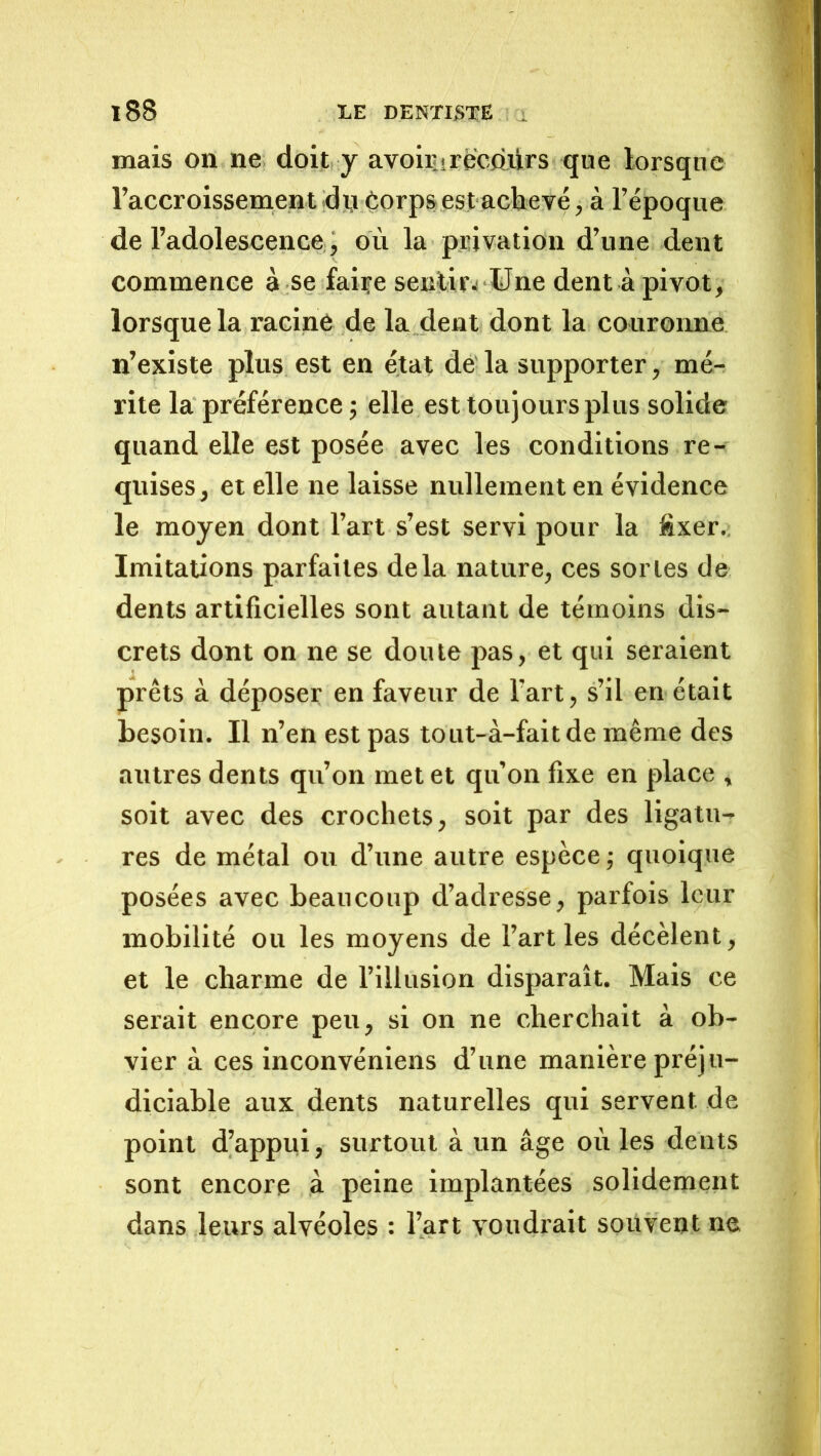 mais on ne doit y avoirürëcdjiirs que lorsque l’accroissement dJJ Corpsestaclievé, à l’époque de radolescence, ou la privation d’une dent commence à se faire seiitir^ üne dent à pivot, lorsque la racine de la dent dont la couronne n’existe plus est en état dé la supporter, mé-^ rite la préférence ; elle est toujours plus solide quand elle est posée avec les conditions re- quises, et elle ne laisse nullement en évidence le moyen dont l’art s’est servi pour la fixer.; Imitations parfaites delà nature, ces sortes de dents artificielles sont autant de témoins dis- crets dont on ne se doute pas, et qui seraient prêts à déposer en faveur de l’art, s’il en était besoin. Il n’en est pas tout-à-faitde même des autres dents qu’on met et qu’on fixe en place , soit avec des crochets, soit par des ligatu- res de métal ou d’une autre espèce ,• quoique posées avec beaucoup d’adresse, parfois leur mobilité ou les moyens de l’art les décèlent, et le charme de l’illusion disparaît. Mais ce serait encore peu, si on ne cherchait à ob- vier à ces inconvéniens d’une manière préju- diciable aux dents naturelles qui servent de point d’appiii, surtout à un âge où les dents sont encore à peine implantées solidement dans leurs alvéoles : l’art voudrait souvent ne