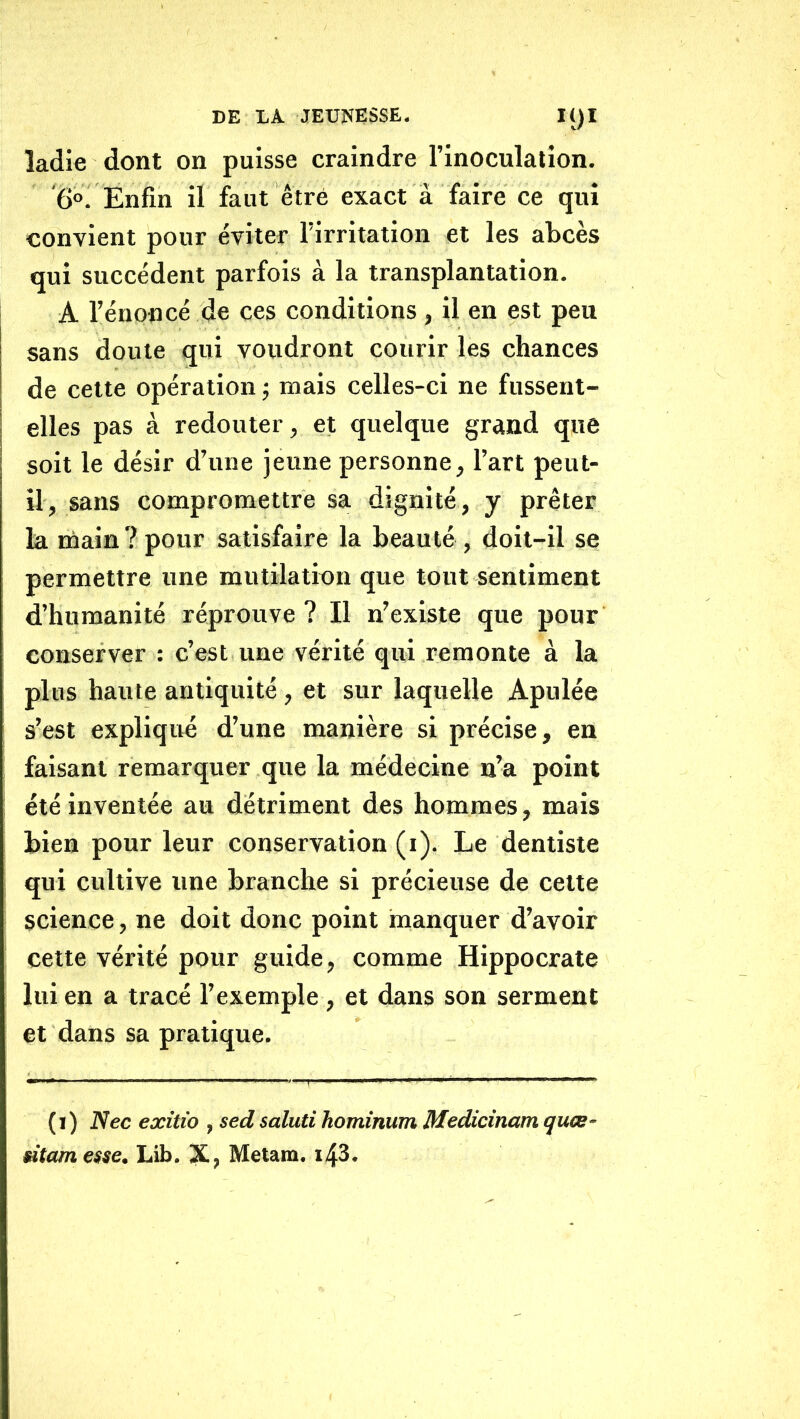 îadie dont on puisse craindre l’inoculation. '6°. Enfin il faut être exact a faire ce qui convient pour éviter l’irritation et les abcès qui succèdent parfois à la transplantation. A l’énoncé de ces conditions, il en est peu sans doute qui voudront courir les chances de cette opération j mais celles-ci ne fussent- elles pas à redouter, et quelque grand que soit le désir d’une jeune personne, l’art peut- il, sans compromettre sa dignité, y prêter la main ? pour satisfaire la beauté , doit-il se permettre une mutilation que tout sentiment d’humanité réprouve ? Il n’existe que pour conserver : c’est une vérité qui remonte à la plus haute antiquité, et sur laquelle Apulée s’est expliqué d’une manière si précise, eu faisant remarquer que la médecine n’a point été inventée au détriment des hommes, mais bien pour leur conservation (i). Le dentiste qui cultive une branche si précieuse de celte science, ne doit donc point manquer d’avoir cette vérité pour guide, comme Hippocrate lui en a tracé l’exemple , et dans son serment et dans sa pratique. (i) Nec exîtio , sedsaluti hominum Medicinamquœ- sitam esse. Lib. X, Metam. i43.