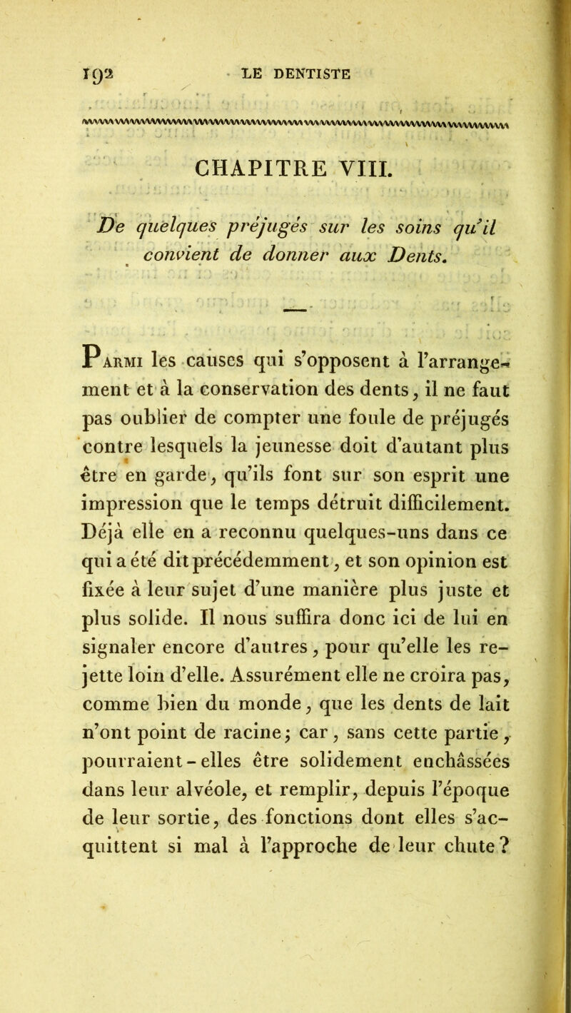 ^/V^'VV\VV\'VV\^/V\<VVVVV^VV>)VV\\V\fVVVVV\fVV\«VV«VV\^VVVVV^fVV\'VV\^/V\fVVS/VV\/VV\VV\fVV\^/VVVV% CHAPITRE VIII. De quelques préjugés sur les soins qu’il convient de donner aux Dents. Parmi les causes qui s’opposent à l’arrange- ment et à la conservation des dents, il ne faut pas oublier de compter une foule de préjugés contre lesquels la jeunesse doit d’autant plus être en garde , qu’ils font sur son esprit une impression que le temps détruit difficilement. Déjà elle en a reconnu quelques-uns dans ce qui a été dit précédemment, et son opinion est fixée à leur sujet d’une manière plus juste et plus solide. Il nous suffira donc ici de lui en signaler encore d’autres, pour qu’elle les re- jette loin d’elle. Assurément elle ne croira pas, comme bien du monde, que les dents de lait n’ont point de racinej car, sans cette partie, pourraient - elles être solidement enchâssées dans leur alvéole, et remplir, depuis l’époque de leur sortie, des fonctions dont elles s’ac- quittent si mal à l’approche de leur chute?
