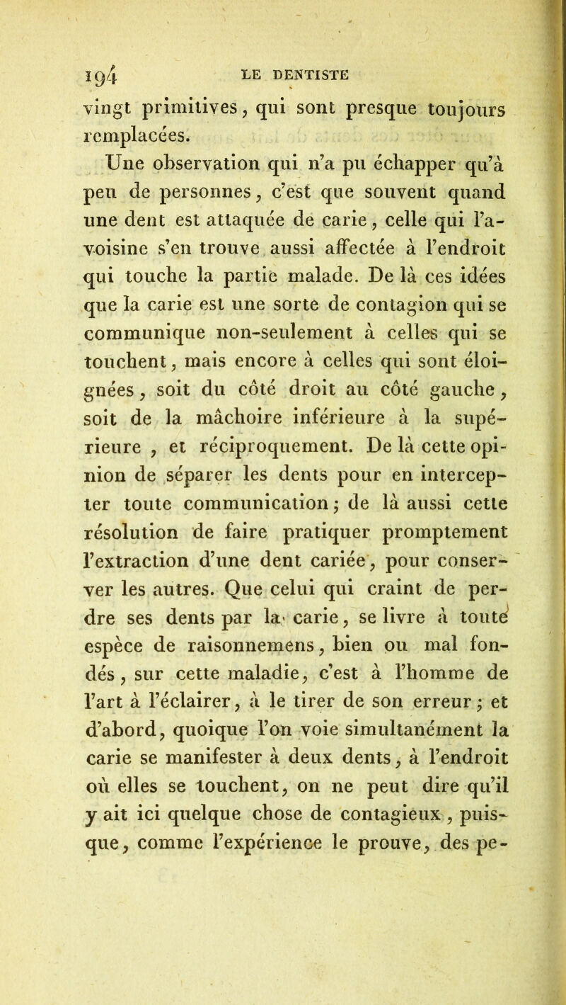 vingt primitives, qui sont presque toujours remplacées. Une observation qui n’a pu échapper qu’à peu de personnes, c’est que souvent quand une dent est attaquée de carie, celle qui l’a- voisine s’en trouve aussi affectée à l’endroit qui touche la partie malade. De là ces idées que la carie est une sorte de contagion qui se communique non-seulement à celles qui se touchent, mais encore à celles qui sont éloi- gnées , soit du côté droit au côté gauche, soit de la mâchoire inférieure à la supé- rieure , et réciproquement. De là cette opi- nion de séparer les dents pour en intercep- ter toute communication j de là aussi cette résolution de faire pratiquer promptement l’extraction d’une dent cariée, pour conser- ver les autres. Que celui qui craint de per- dre ses dents par la- carie, se livre à toutd espèce de raisonnemens, bien ou mal fon- dés , sur cette maladie, c’est à l’homme de l’art à l’éclairer, à le tirer de son erreur ^ et d’abord, quoique l’on voie simultanément la carie se manifester à deux dents, à l’endroit où elles se louchent, on ne peut dire qu’il y ait ici quelque chose de contagieux , puis- que, comme l’expérience le prouve, des pe-