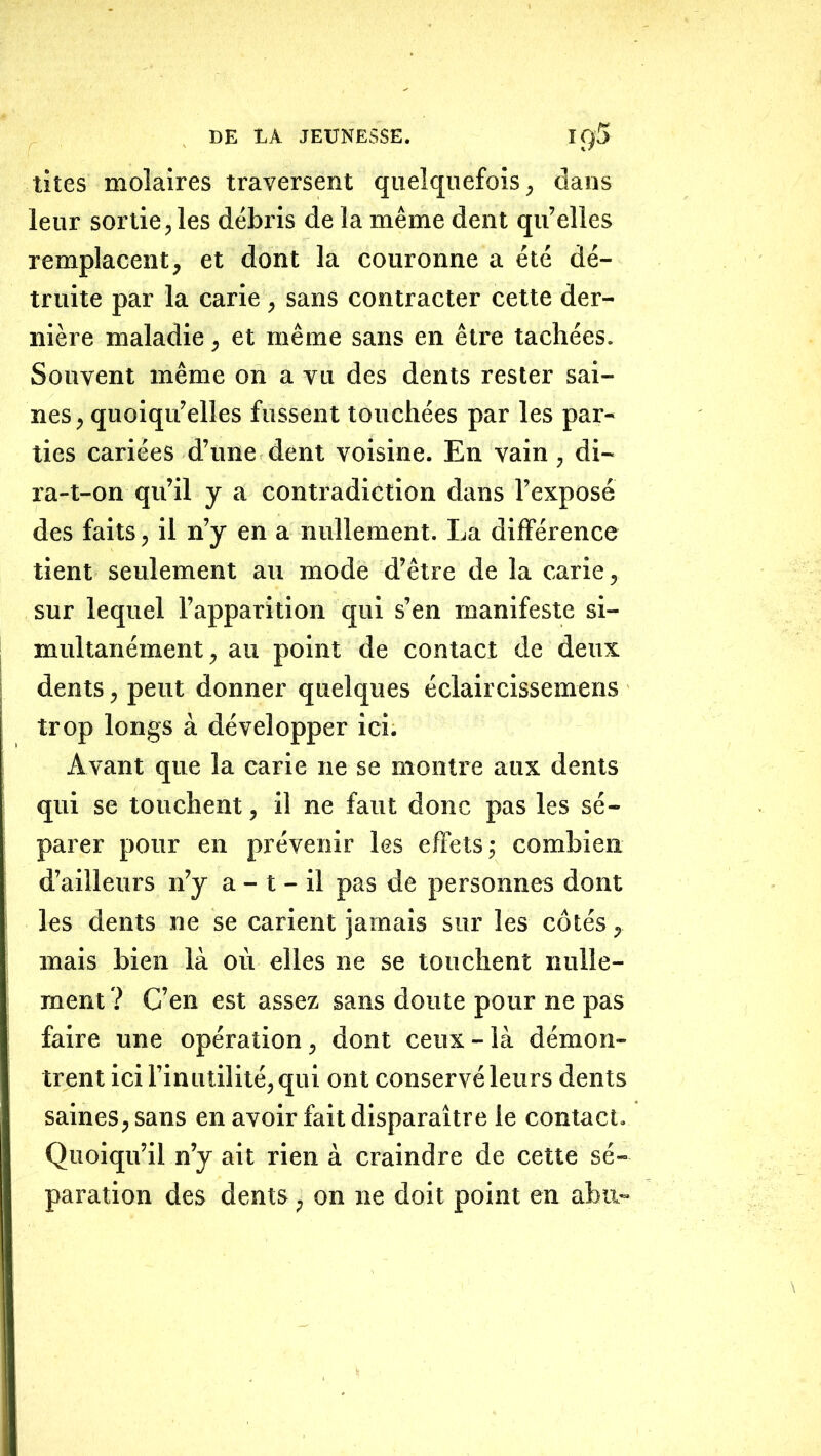 tites molaires traversent quelquefois, dans leur sortie, les débris de la même dent qu’elles remplacent, et dont la couronne a été dé- truite par la carie , sans contracter cette der- nière maladie, et même sans en être tachées. Souvent même on a vu des dents rester sai- nes , quoiqu’elles fussent touchées par les par- ties cariées d’une dent voisine. En vain, di- ra-t-on qu’il J a contradiction dans l’exposé des faits, il n’y en a nullement. La différence tient seulement au mode d’être de la carie, sur lequel l’apparition qui s’en manifeste si- multanément, au point de contact de deux dents, peut donner quelques éclaircissemens trop longs à développer ici. Avant que la carie ne se montre aux dents qui se touchent, il ne faut donc pas les sé- parer pour en prévenir les effets; combien d’ailleurs n’y a - t - il pas de personnes dont les dents ne se carient jamais sur les côtés, mais bien là où elles ne se touchent nulle- ment ? C’en est assez sans doute pour ne pas faire une opération, dont ceux - là démon- trent ici l’inutilité, qui ont conservé leurs dents saines, sans en avoir fait disparaître le contact. Quoiqu’il n’y ait rien à craindre de cette sé- paration des dents, on ne doit point en abu-