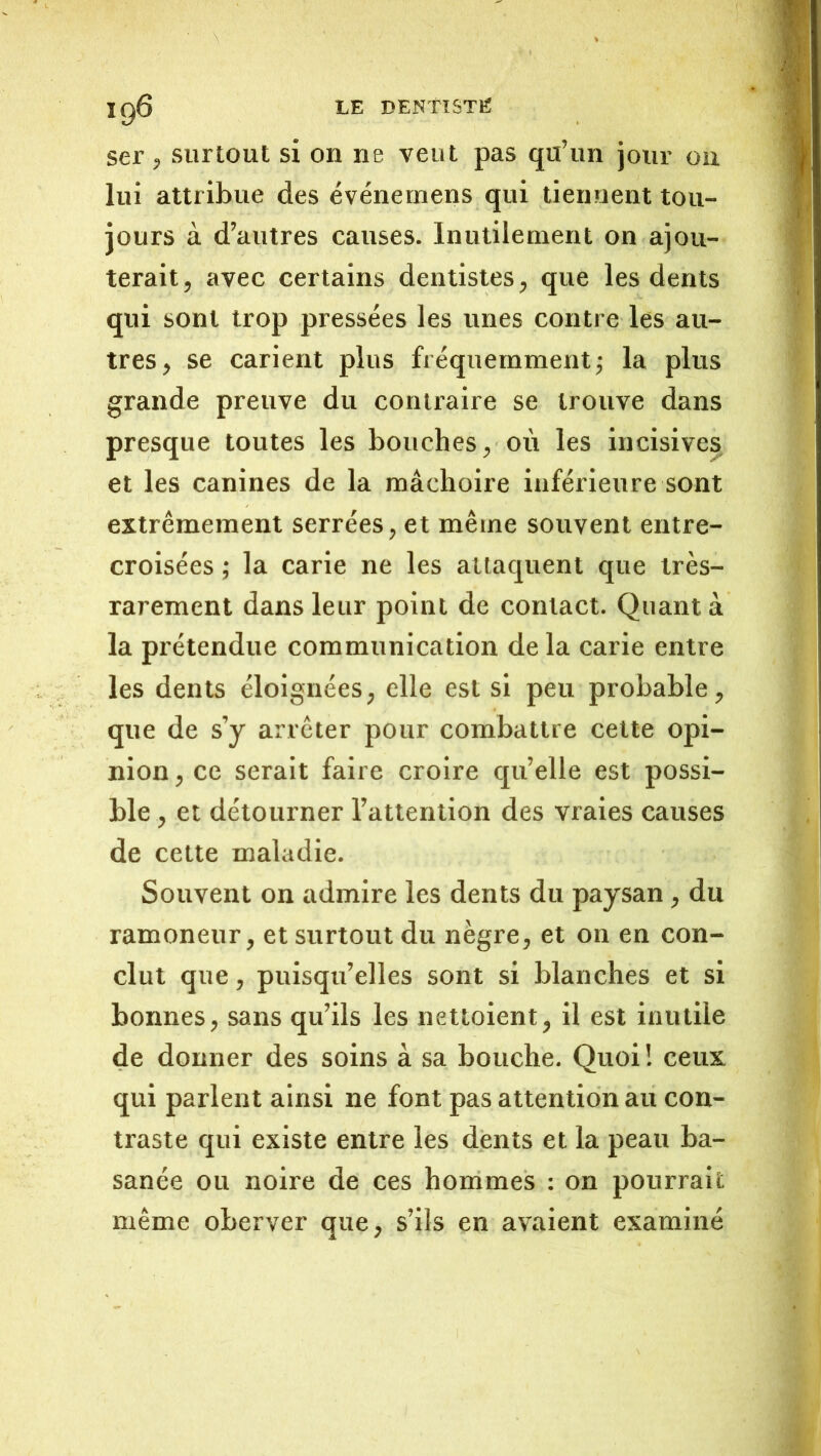 ig6 LE dentisth: ser , surtout si on ne veut pas qu’un Jour on lui attribue des événemens qui tiennent tou- jours à d’autres causes. Inutilement on ajou- terait, avec certains dentistes, que les dents qui sont trop pressées les unes contre les au- tres, se carient plus fréquemment^ la plus grande preuve du contraire se trouve dans presque toutes les bouches, où les incisives et les canines de la mâchoire inférieure sont extrêmement serrées, et même souvent entre- croisées ; la carie ne les attaquent que très- rarement dans leur point de contact. Quant à la prétendue communication delà carie entre les dents éloignées, elle est si peu probable, que de s’y arrêter pour combattre cette opi- nion , ce serait faire croire qu’elle est possi- ble , et détourner l’attention des vraies causes de cette maladie. Souvent on admire les dents du paysan, du ramoneur, et surtout du nègre, et on en con- clut que, puisqu’elles sont si blanches et si bonnes, sans qu’ils les nettoient, il est inutile de donner des soins à sa bouche. Quoi ! ceux qui parlent ainsi ne font pas attention au con- traste qui existe entre les dents et la peau ba- sanée ou noire de ces hommes : on pourrait même oberver que, s’ils en avaient examiné