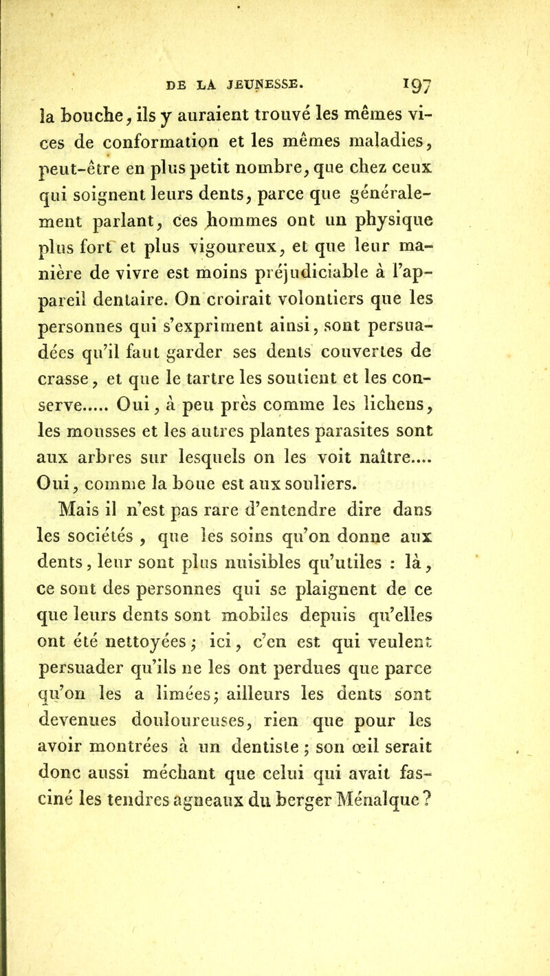îa bouche, ils y auraient trouvé les mêmes vi- ces de conformation et les mêmes maladies, peut-être en plus petit nombre, que chez ceux qui soignent leurs dents, parce que générale- ment parlant. Ces Jhommes ont un physique plus fort et plus vigoureux, et que leur ma- nièi’e de vivre est moins préjudiciable à l’ap- pareil dentaire. On croirait volontiers que les personnes qui s’expriment ainsi, sont persua- dées qu’il faut garder ses dents couvertes de crasse, et que le tartre les soutient et les con- serve Oui, à peu près comme les lichens, les mousses et les autres plantes parasites sont aux arbres sur lesquels on les voit naître.... Oui, comme la boue est aux souliers. Mais il n’est pas rare d’entendre dire dans les sociétés , que les soins qu’on donne aux dents, leur sont plus nuisibles qu’utiles : là, ce sont des personnes qui se plaignent de ce que leurs dents sont mobiles depuis qu’elles ont été nettoyées -, ici, c’en est qui veulent persuader qu’ils ne les ont perdues que parce qu’on les a limées; ailleurs les dents sont devenues doidoureuses, rien que pour les avoir montrées à un dentiste ; son œil serait donc aussi méchant que celui qui avait fas- ciné les tendres agneaux du berger Ménalque ?