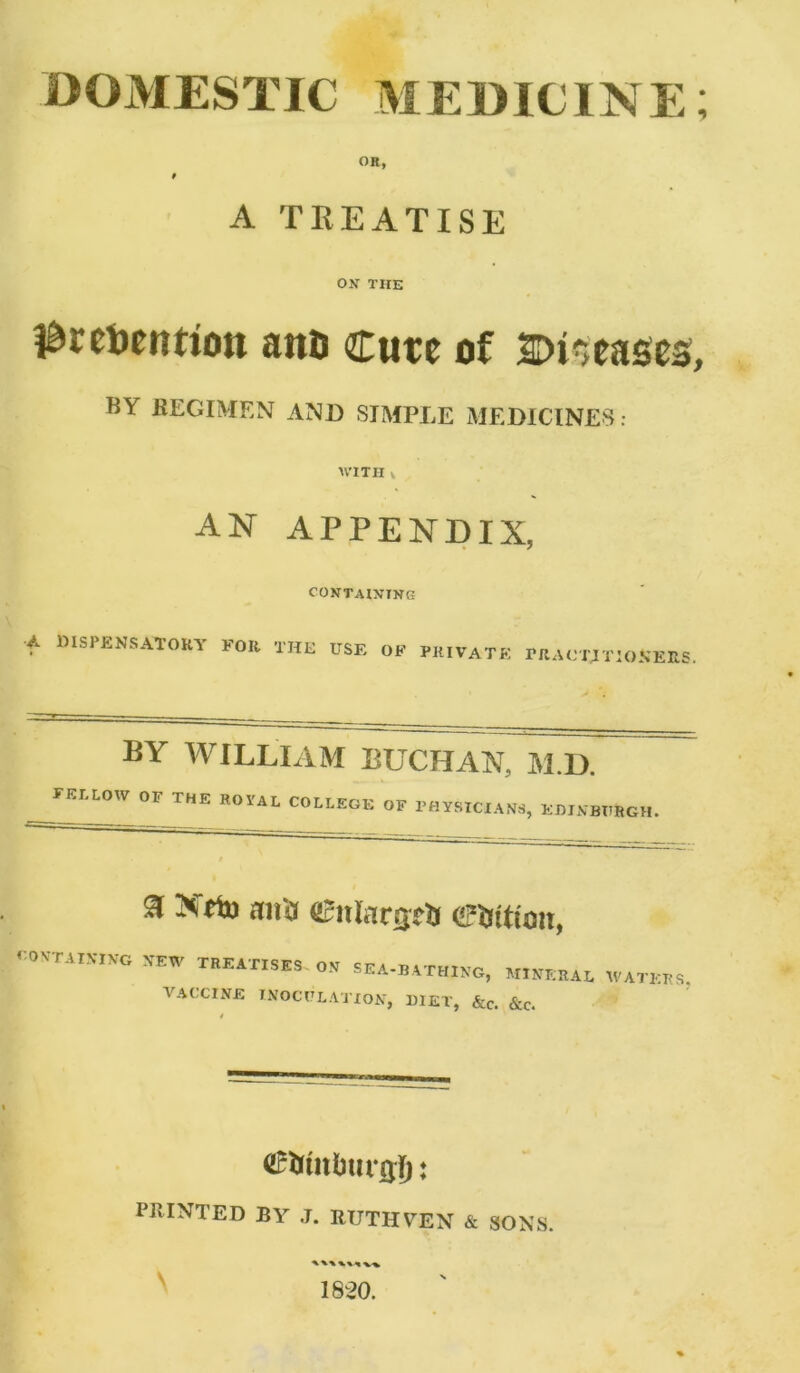 DOMESTIC MEDICINE; OR, A TREATISE ON THE i&retoentiott ana Cure of ©leases, TiY REGIMEN AND SIMPLE MEDICINES: AVITII v AN APPENDIX, CONTAINING A blSPENSATORY FOR THE USE OF PR,TATE PRACTITIONERS. BY WILLIAM BUCHAN, M.D. YELLOW OF THE ROYAL COLLEGE OF PHYSICIANS, EHIN BURGH. 3 Xtin aii'a OBnlargefc Litton, €0miS,W *EW sea-bathing, mineral waters. VACCINE INOCULATION, DIET, &c. &c. <2£&tn(mr0|): PRINTED BY J. RUTH YEN & SONS. A %%*« V% 1820.