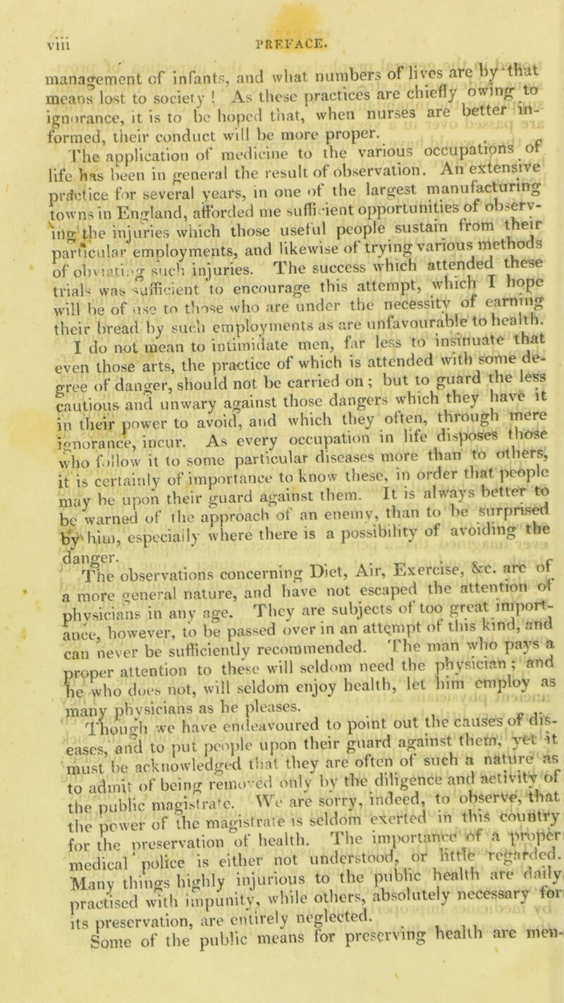 management of infants, and what numbers of lives are y vat means lost to society ! As these practices are chiefly oumg' to ignorance, it is to be hoped that, when nurses are better in- formed, their conduct will be more proper. The application of medicine to the various occupations ot life has been in general the result of observation. An extensive practice for several years, in one of the largest manufacturing towns in England, afforded me sufficient opportunities of observ- ing the injuries which those useful people sustain from t eu particular employments, and likewise of trying various methods of obvuiti.'g such injuries. The success which attended these trials was sufficient to encourage this attempt, which I hope wiH he of use to those who are under the necessity of earning their bread by such employments as are unfavourable to health. I do not mean to intimidate men, far less to insinuate that even those arts, the practice of which is attended with some de- gree of danger, should not be carried on ; but to guard the less cautious and unwary against those dangers which they have it in their power to avoid, and which they often, through mere ignorance, incur. As every occupation in life disposes those who follow it to some particular diseases more than to others, it is certainly of importance to know these, in order that people may be upon their guard against them. It is always better to be warned of the approach of an eneiriv, than to he surprise by'him, especially where there is a possibility of avoiding the The observations concerning Diet, Air, Exercise, &c. arc of a more general nature, and have not escaped the attention of physicians in any age. They arc subjects of too great import- ance, however, to be passed over in an attempt of this kind, and can never be sufficiently recommended. The man who pays a proper attention to these will seldom need the physician ; and he who does not, will seldom enjoy health, let him employ as many physicians as he pleases. Though we have endeavoured to point out the causes ot dis- eases, and to put people upon their guard against them, yet it. must he acknowledged that they are often of such a nature as to admit of being removed only by the diligence and activity ot the public magistrate. We are sorry, indeed, to observe, that the power of the magistrate is seldom exerted in this couritry for the preservation of health. The importance of a proper medical* police is either not understood or little regarded. Many things highly injurious to the public health ate daily, practised with impunity, while others, absolutely necessary for its preservation, are entirely neglected. Some of the public means for preserving health are men-