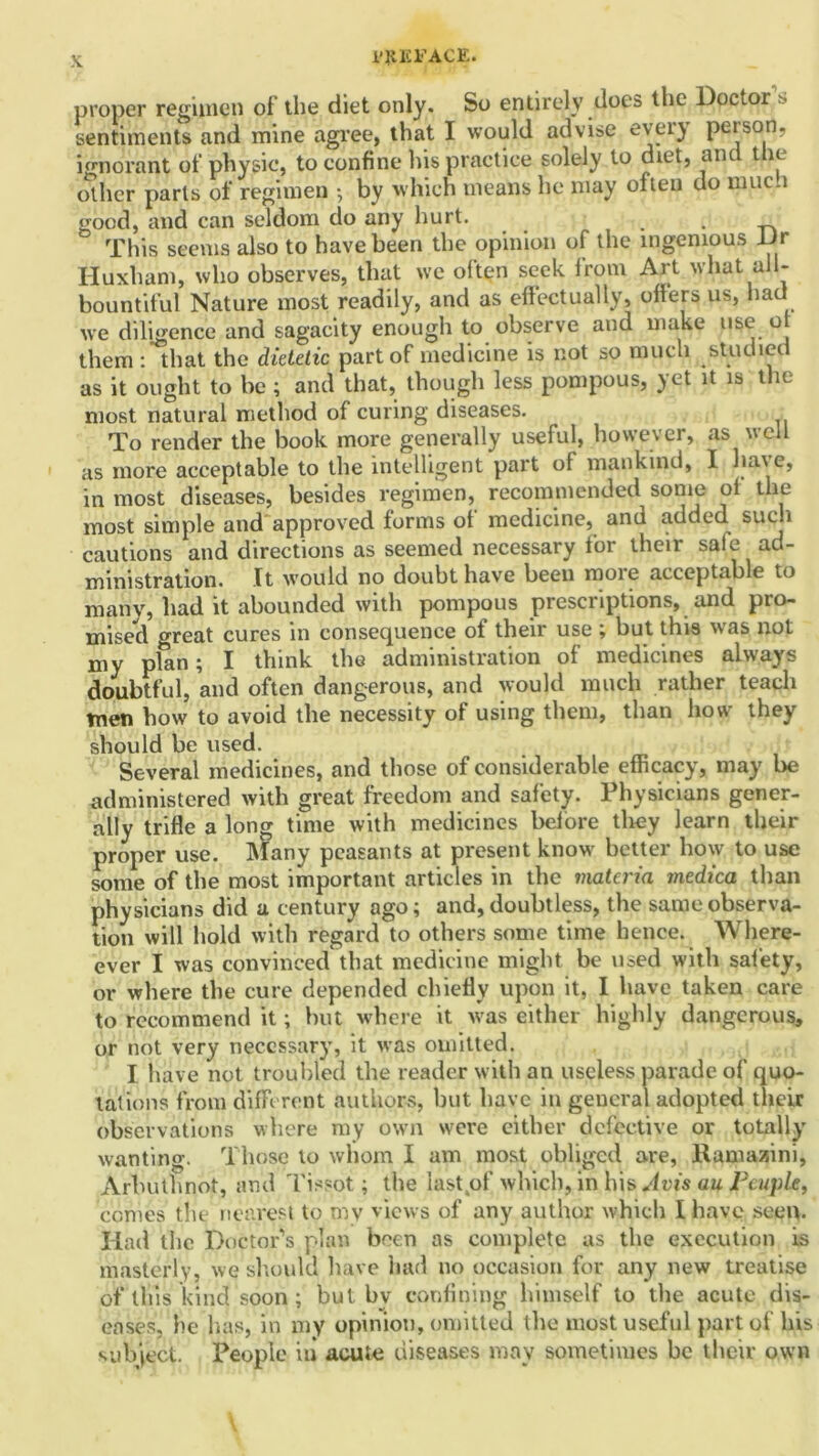 i’KlCFACE. proper regimen of the diet only. So entirely does the Doctor’s sentiments and mine agree, that I would advise every peison, ignorant of physic, to confine his practice solely to diet, and the other parts of regimen •, by which means he may often do niuc.i good, and can seldom do any hurt. . This seems also to have been the opinion of the ingenious Dr Huxham, who observes, that we often seek from Art what all- bountiful Nature most readily, and as effectually, offers us, hau we diligence and sagacity enough to observe and make use o them : that the dietetic part of medicine is not so much studied as it ought to be ; and that, though less pompous, yet it is the most natural method of curing diseases. To render the book more generally useful, however, as well as more acceptable to the intelligent part ot mankind, I ha.\e, in most diseases, besides regimen, recommended some ol the most simple and approved forms ot medicine, and added such cautions and directions as seemed necessary for their sale ad- ministration. It would no doubt have been more acceptable to many, had it abounded with pompous prescriptions, and pro- mised great cures in consequence of their use ; but this was not my plan; I think the administration of medicines always doubtful, and often dangerous, and would much rather teach tnen how to avoid the necessity of using them, than how they should be used. Several medicines, and those of considerable efficacy, may be administered with great freedom and safety. Physicians gener- ally trifle a long time with medicines before they learn their proper use. Many peasants at present know better how to use some of the most important articles in the materia medica than physicians did a century ago; and, doubtless, the same observa- tion will hold with regard to others some time hence. Where- ever I was convinced that medicine might be used with safety, or where the cure depended chiefly upon it, I have taken care to recommend it; hut where it was either highly dangerous, or not very necessary, it was omitted. I have not troubled the reader with an useless parade of quo- tations from different authors, but have in general adopted their observations where my own were either defective or totally wanting. Those to whom I am most obliged are, Ramazini, Arbuthnot, and Tissot; the last(of which, in his^uis au Peuple, comes the nearest to my views of any author which I have seen. Had the Doctor’s plan been as complete as the execution is masterly, we should have had no occasion for any new treatise of this kind soon ; but by confining himself to the acute dis- eases, he has, in my opinion, omitted the most useful part of his subject. People in acute diseases may sometimes be their own