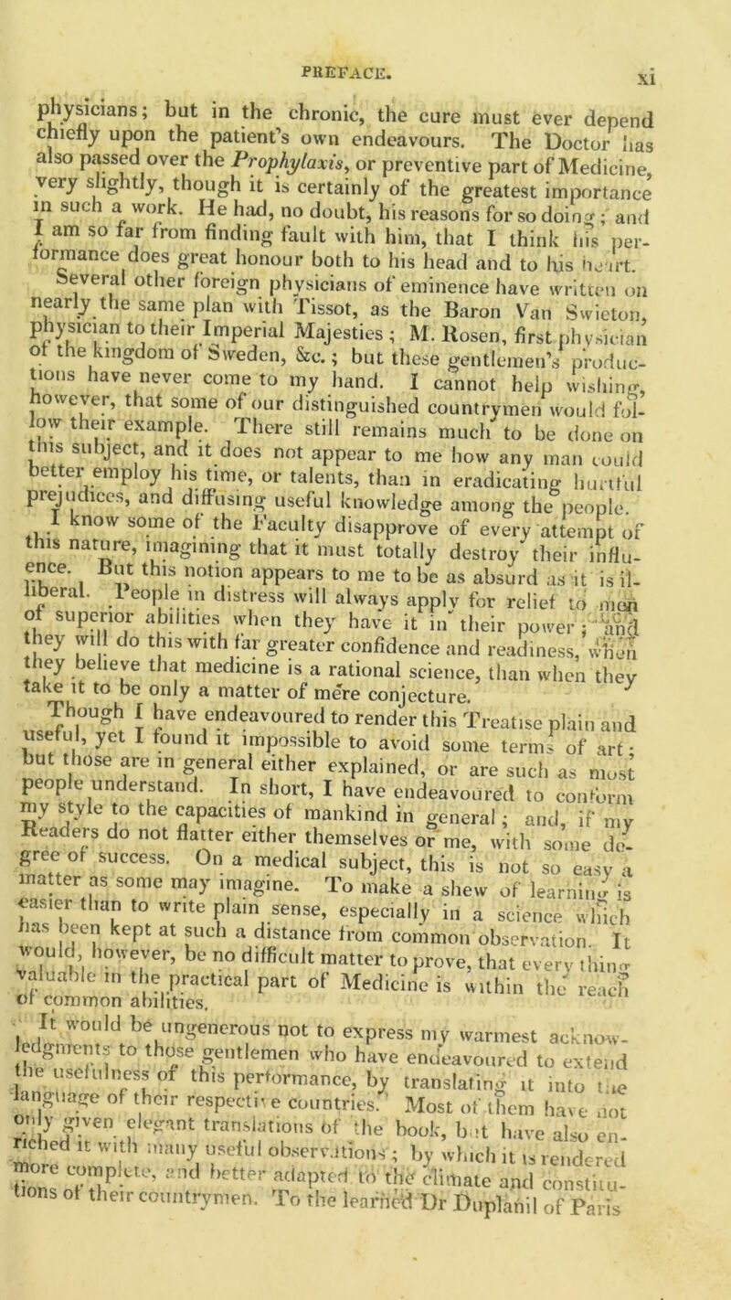 XI pliysicmns; bat in the chronic, the cure must ever depend chiefly upon the patient’s own endeavours. The Doctor has also passed over the Prophylaxis, or preventive part of Medicine, very slightly though it is certainly of the greatest importance in such a work. He had, no doubt, his reasons for so doiny; and 1 am so far from finding fault with him, that I think ins per- formance does great honour both to his head and to his heart. several other foreign physicians of eminence have written on nearly the same plan with Tissot, as the Baron Van Swieton, physmian to their Imperial Majesties ; M. Rosen, first .physician of the kingdom of Sweden, Sec. ; but these gentlemen’s p'rodue- tions have never come to my hand. I cannot help wishing, however, that some of our distinguished countrymen would fol- low their example. There still remains much to be done on tins subject, and it does not appear to me how any man could better employ his time, or talents, than in eradicating hurtful prejudices, and diffusing useful knowledge among the people. 1 know some of the Faculty disapprove of every attempt of this nature, imagining that it must totally destroy their influ- ence. But this notion appears to me to be as absurd as it is il- liberal. 1 eople in distress will always applv for relief to man of superior abilities when they have it in their power f im'S they wi 1 do this with far greater confidence and readiness, when they believe that medicine is a rational science, than when they take it to be only a matter of mere conjecture. Though I have endeavoured to render this Treatise plain and useful, yet I found it impossible to avoid some term* of art • but those are in general either explained, or are such as mo A peep e understand. In short, I have endeavoured to conform mv style to the capacities of mankind in general; and, if my Readers do not flatter either themselves or me, with some de- gree of success. On a medical subject, this is not so easy a matter as some may imagine. To make a shew of learning is easier than to write plain sense, especially in a science which ims been kept at such a distance from common observation It would however, be no difficult matter to prove, that every tin,in- valuable m the practical part of Medicine is within the reach of common abilities. It would be ungenerous not to express my warmest acknow- thtw 1 t0 tho/e£ent,emen lvho have endeavoured to extend toe usefulness of this performance, by translating it into t.,e angtiage of their respective countries. ’ Most of them have not only gjyen elegant translations 6f the book, but have also cn- nched it with many useful observations ; by which it is rendered moie complete, and better adapted to the climate and constiiu- s of their countrymen. To the learned Dr Duplahil of Paris
