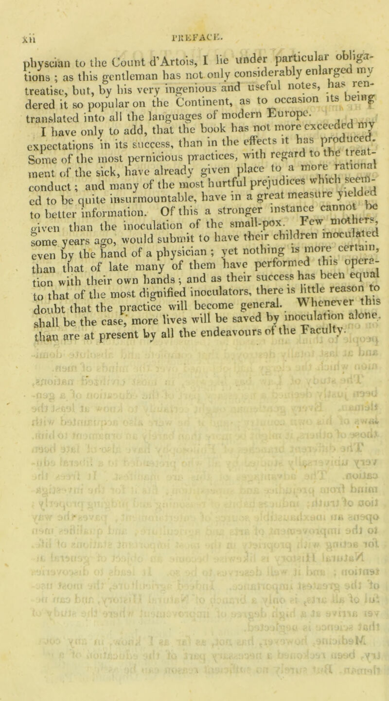 1'ltliFACl'. Xll physcian to the Count d’Artois, I lie under particular oblige tions ; as this gentleman has not only considerab y en ai get m . treatise, but, by his very ingenious and useful notes, las ren- dered it so popular on the Continent, as to occasion its being translated into all the languages of modern Europe. I have only to add, that the book has not more exceeded my expectations in its success, than in tire effects it has F«!u«d. Some of the most pernicious pr actices, with regard to the reat- ment of the sick, have already given place to a more rational conduct; and many of the most hurtful prejudices which seem- ed to be quite insurmountable, have in a great measure yie 1 to better information. Of this a stronger instance cannot ba oiven than the inoculation of the small-pox. Few me some years ago, would submit to have their children e l even by the hand of a physician ; yet nothing is more certain, than that of late many of them have performed this opera- tion with their own hands •, and as their success has been equal to that of the most dignified inoculators, there is little reason * doubt that the practice will become general. W henev er this shall be the case,' more lives will be saved by inoculation alone, than are at present by all the endeavours ot the Faculty.