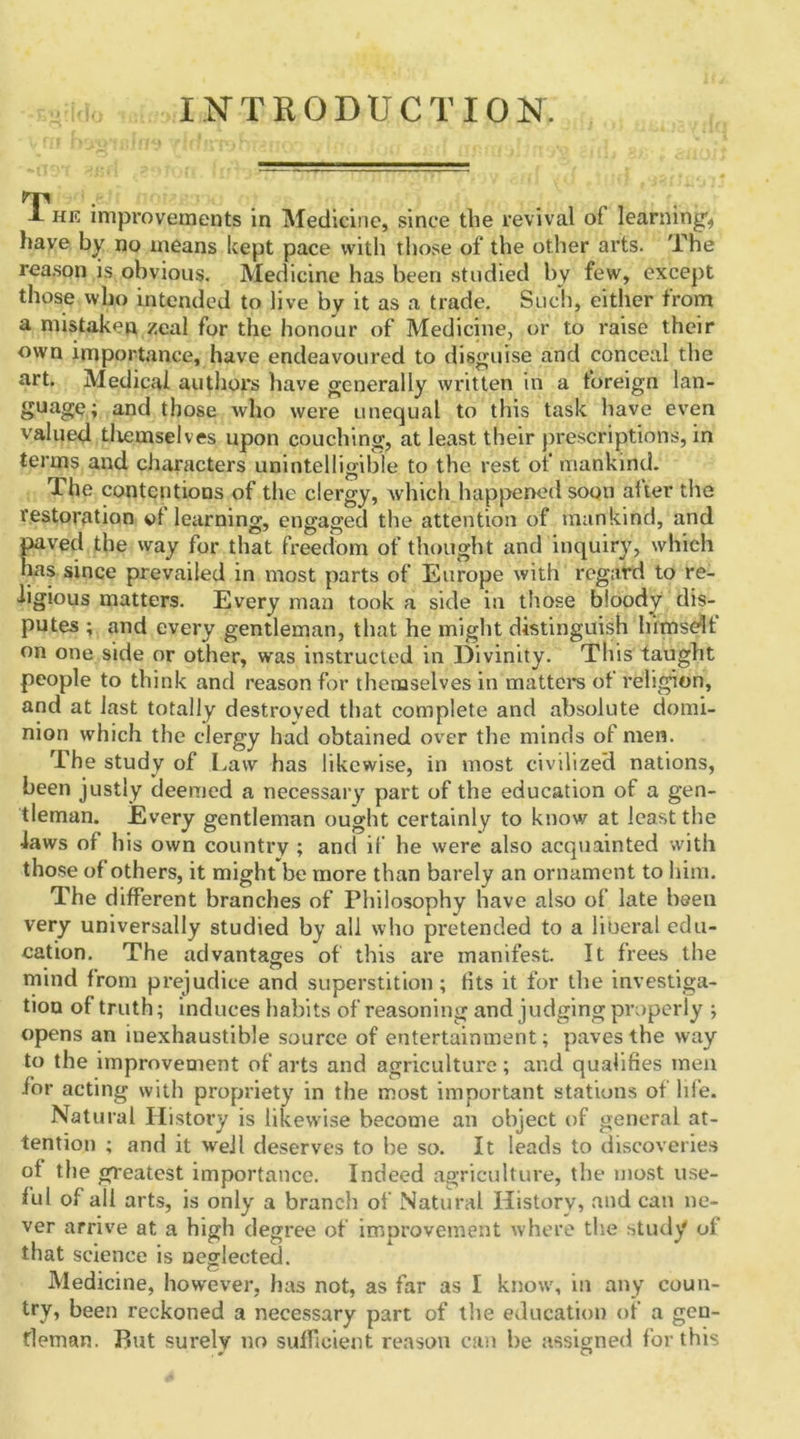 INTRODUCTION. GC 1 he improvements in Medicine, since the revival of learning* have by no means kept pace with those of the other arts. The reason is obvious. Medicine has been studied by few, except those who intended to live by it as a trade. Such, either from a mistaken zeal for the honour of Medicine, or to raise their own importance, have endeavoured to disguise and conceal the art. Medical authors have generally written in a foreign lan- guage; and those who were unequal to this task have even valued themselves upon couching, at least their prescriptions, in terms and characters unintelligible to the rest of mankind. The contentions of the clergy, which happened soon after the restoration of learning, engaged the attention of mankind, and paved the way for that freedom of thought and inquiry, which has since prevailed in most parts of Europe with regard to re- ligious matters. Every man took a side in those bloody dis- putes ; and every gentleman, that he might distinguish himself on one side or other, was instructed in Divinity. This taught people to think and reason for themselves in matters of religion, and at last totally destroyed that complete and absolute domi- nion which the clergy had obtained over the minds of men. The study of Law has likewise, in most civilized nations, been justly deemed a necessary part of the education of a gen- tleman. Every gentleman ought certainly to know at least the laws of his own country ; and if he were also acquainted with those of others, it might be more than barely an ornament to him. The different branches of Philosophy have also of late been very universally studied by all who pretended to a liberal edu- cation. The advantages of this are manifest. It frees the mind from prejudice and superstition; tits it for the investiga- tion of truth; induces habits of reasoning and judging properly ; opens an inexhaustible source of entertainment; paves the way to the improvement of arts and agriculture; and qualifies men for acting with propriety in the most important stations of life. Natural History is likewise become an object of general at- tention ; and it well deserves to be so. It leads to discoveries of the greatest importance. Indeed agriculture, the most use- ful of all arts, is only a branch of Natural History, and can ne- ver arrive at a high degree of improvement where the study of that science is neglected. Medicine, however, has not, as far as I know', in any coun- try, been reckoned a necessary part of the education of a gen- tleman. But surely no sufficient reason can be assigned for this
