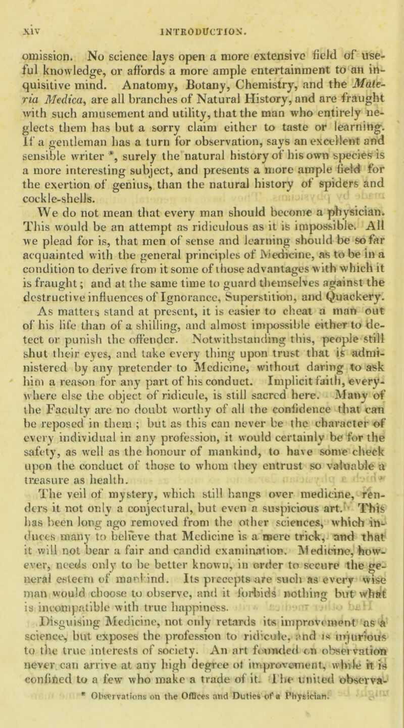omission. No science lays open a more extensive field of use- ful knowledge, or affords a more ample entertainment to an in- quisitive mind. Anatomy, Botany, Chemistry, and the Mate- ria Aledica, are all branches of Natural History, and are fraught with such amusement and utility, that the man who entirely ne- glects them has but a sorry claim either to taste or learning, if a gentleman has a turn for observation, says an excellent and sensible writer *, surely the natural history of his own species is a more interesting subject, and presents a more ample held for the exertion of genius, than the natural history of spiders and cockle-shells. We do not mean that every man should become a physician. This would be an attempt as ridiculous as it is impossible. All we plead for is, that men of sense and learning should be so far acquainted with the general principles of Medicine, as to be in a condition to derive from it some of those advantages with which it is fraught; and at the same time to guard themselves against the destructive influences oflgnorance. Superstition, and Quackery. As matters stand at present, it is easier to cheat a man out of his life than of a shilling, and almost impossible either to de- tect or punish the offender. Notwithstanding this, people still shut their eyes, and take every thing upon trust that is admi- nistered by any pretender to Medicine, without daring to ask him a reason for any part of bis conduct. Implicit faith, every- where else the object of ridicule, is still sacred here. Many of the Faculty are no doubt worthy of all the confidence that can he reposed in them ; but as this can never be the character of every individual in any profession, it would certainly be for the safety, as well as the honour of mankind, to have some check upon the conduct of those to whom they entrust so valuable a treasure as health. The veil of mystery, which still hangs over medicine, ren- ders it not only a conjectural, hut even a suspicious art. This has been long ago removed from the other sciences, which in- duces many to believe that Medicine is a mere trick, and that it will not hear a fair and candid examination. Medicine, how- ever, needs only to he better known, in order to secure the ge- neral esteem of mankind. Its precepts are such as everv wise man would choose to observe, and it forbids nothing but what is incompatible with true happiness. Disguising Medicine, not only retards its improvement os a science, hut exposes the profession to ridicule, end is injurious to tile true interests of society. An art founded cn observation never can arrive at any high degree ot improvement, while it is confined to a few who make a trade of it. 1 he united observa- * Observations on the Offices and Duties of a Physician.