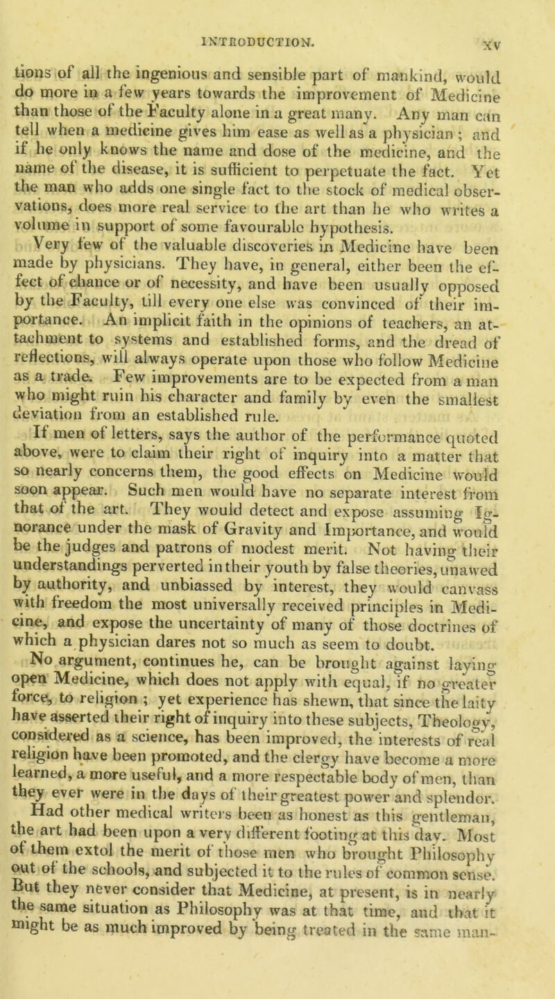 tions of all the ingenious and sensible part of mankind, would do more in a lew years towards the improvement of Medicine than those of the Faculty alone in a great many. Any man can tell when a medicine gives him ease as well as a physician ; and if he only knows the name and dose of the medicine, and the name ot the disease, it is sufficient to perpetuate the fact. Yet the man who adds one single fact to the stock of medical obser- vations, does more real service to the art than he who writes a volume in support of some favourable hypothesis. Very few of the valuable discoveries in Medicine have been made by physicians. They have, in general, either been the ef- fect of chance or of necessity, and have been usually opposed by the Faculty, till every one else was convinced of their im- portance. An implicit faith in the opinions of teachers, an at- tachment to systems and established forms, and the dread of reflections, will always operate upon those who follow Medicine as a trade. Few improvements are to be expected from a man who might ruin his character and family by even the smallest deviation from an established rule. If men of letters, says the author of the performance quoted above, were to claim their right of inquiry into a matter that so nearly concerns them, the good effects on Medicine would soon appear. Such men would have no separate interest from that of the art. They would detect and expose assuming Ig- norance under the mask of Gravity and Importance, and woufd be the judges and patrons of modest merit. Not having their understandings perverted in their youth by false theories, unawed by authority, and unbiassed by'interest, they would canvass with freedom the most universally received principles in Medi- cine, and expose the uncertainty'of many of those doctrines of which a physician dares not so much as seem to doubt. No argument, continues he, can be brought against laying- open Medicine, which does not apply with equal, if no greater force, to religion ; yet experience has shewn, that since the laity have asserted their right of inquiry into these subjects, Theology, considered as a science, has been improved, the interests of real religion have been promoted, and the clergy have become a more learned, a more useful, and a more respectable body of men, than they ever were in the days of their greatest power and splendor. Had other medical writers been as honest as this gentleman, the art had been upon a very different footing at this day. Most of them extol the merit ol those men who brought Philosophy out of the schools, and subjected it to the rules of common sense. But they never consider that Medicine, at present, is in nearly the same situation as Philosophy was at that time, and that it might be as much improved by being treated in the same man-
