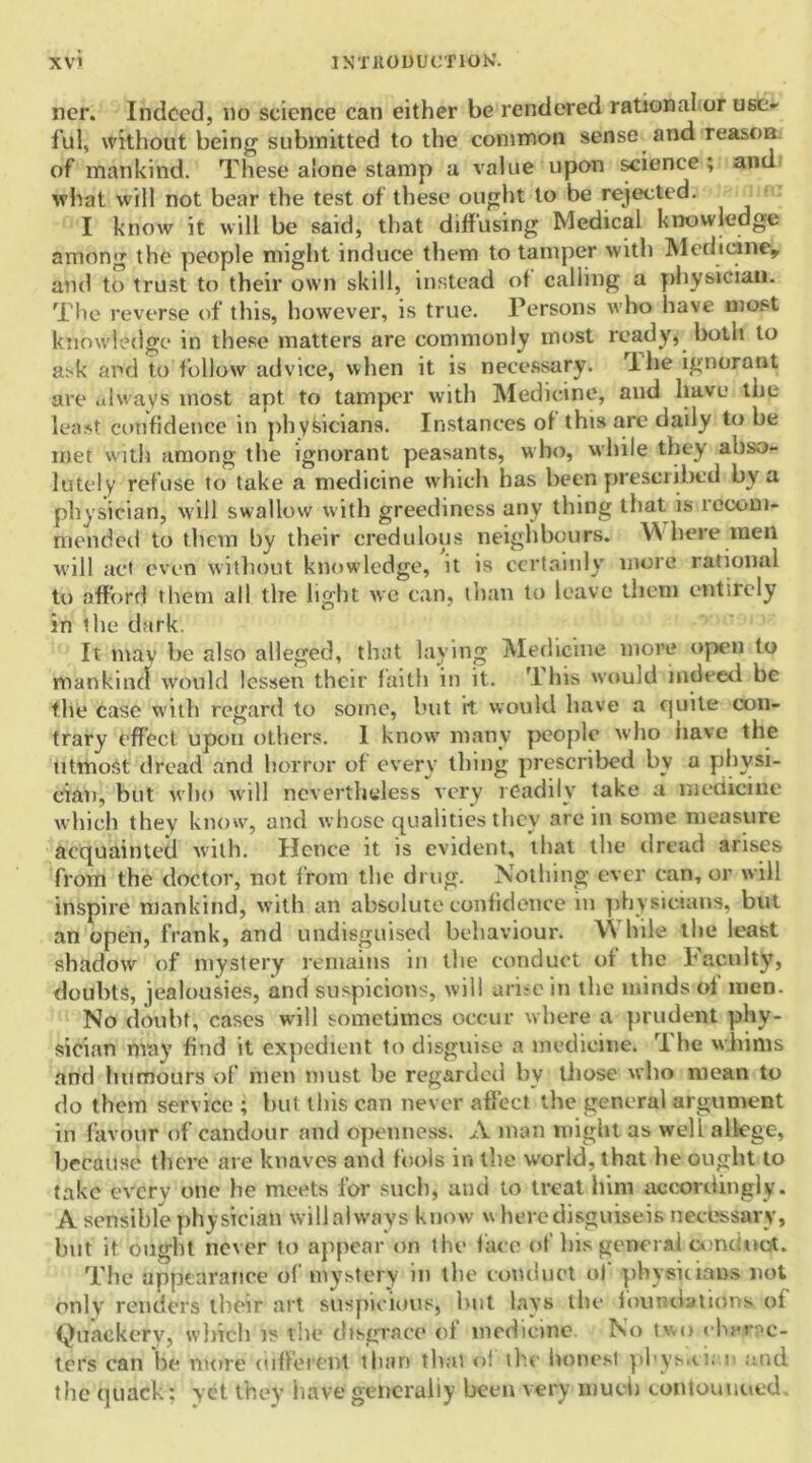 ner. Indeed, no science can either be rendered rational or use- ful, without being submitted to the common sense and reason of mankind. These alone stamp a value upon science ; and what will not bear the test of these ought to be rejected. I know it will be said, that diffusing Medical knowledge among the people might induce them to tamper with Medicine* arid to trust to their own skill, instead of calling a physician. The reverse of this, however, is true. Persons who have most knowledge in these matters are commonly most ready, both to ask and to follow advice, when it is necessary. lhe ignorant are always most apt to tamper with Medicine, and have the least confidence in physicians. Instances of this are daily to be met with among the ignorant peasants, who, while they abso- lutely refuse to take a medicine which has been prescribed by a physician, will swallow with greediness any thing that is recom- mended to them by their credulous neighbours. \\ here men will act even without knowledge, it is certainly more rational to afford them all the light we can, than to leave them entirely in the dark. It may be also alleged, that laying Medicine more open to mankind would lessen their faith in it. TIns would indeed be the case with regard to some, but it would have a quite con- trary effect upon others. 1 know many people who nave the utmost dread and horror of every thing prescribed by a physi- cian, but who will nevertheless very readily take a medicine which they know, and whose qualities they are in some measure acquainted with. Hence it is evident, that the dread arises from the doctor, not from the drug. Nothing ever can, or will inspire mankind, with an absolute confidence m physicians, but an open, frank, and undisguised behaviour. \\ hile the least shadow of mystery remains in the conduct of the Faculty, doubts, jealousies, and suspicions, will arise in the minds of men. No doubt, cases will sometimes occur where a prudent phy- sician may find it expedient to disguise a medicine. rI he whims and humours of men must be regarded by those who mean to do them service ; but this can never affect the general argument in favour of candour and openness. A man might as well allege, because there are knaves and fools in the world, that he ought to take every one he meets for such, and to treat him accordingly. A sensible physician willalways know wheredisguiseis necessary, hut it ought never to appear on the face of his general conduct. The appearance of mystery in the conduct of physicians not only renders their art suspicious, but lays the foundations of Quackery, which is the disgrace of medicine No two charac- ters can be more different than that of the honest phys.ci. n and the quack; yet they have generally been very much contouuued