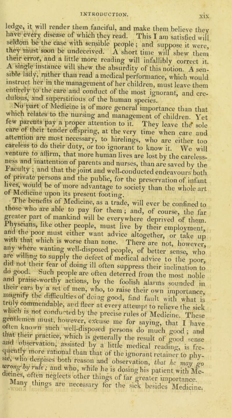 XIX ledge, it will render them fanciful, and make them believe they have every disease of which they read. This I am satisfied will seldom be the case with sensible people; and suppose it were they must soon be undeceived. A short time will shew them their error, and a little more reading will infallibly correct it. A single instance will shew the absurdity of this notion. A sen- sible lady, rather than read a medical performance, which would instruct her in the management of her children, must leave them entirely to the care and conduct of the most ignorant, and cre- dulous, and superstitious of the human species. No part of Medicine is of more general importance than that which relates to the nursing and management of children. Yet few parents pay a proper attention to it. They leave the* sole care of their tender offspring, at the very time when care and attention are most necessary, to hirelings, who are either too careless to do their duty, or too ignorant to know it. We will venture to affirm, that more human lives are lost by the careless- ness and inattention of parents and nurses, than are saved by the .faculty ; and that the joint and well-conducted endeavours botli of private persons and the public, for the preservation of infant trees, would be of more advantage to society than the whole art of Medicine upon its present footing. The benefits of Medicine, as a trade, will ever be confined to those who are able to pay for them ; and, of course, the far greater part of mankind will be everywhere deprived of them Physcians, like other people, must iive by their employment, and the poor must either want advice altogether, or take up with that which is worse than none. There are not, however any where wanting well-disposed people, of better sense, who are willing to supply the defect of medical advice to the poor i n not their fear of doing ill often suppress their inclination to do good. Such people are often deterred from the most noble and praise-worthy actions, by the foolish alarms sounded in their ears by a set of men, who, to raise their own importance, mapify the difficulties of dciag good, find fault with what is ruly commendable, and fleer at every attempt to relieve the sick which is not conducted by the precise rules of Medicine. These gentlemen must, however, excuse me for saying, that I have often known fetich well-disposed persons do much good ; and that their practice, which is generally the result of good sense and observation, assisted by a little medical reading, is fre- quently more rational than that of the ignorant retained to phy- sic, who despises both reason and observation, that he may n-0 roan- y,j rule; and who, while he is dosing his patient with Me- °?r eCtS °thcr thinSS of far 8reater importance, any things are necessary tor the sick besides Medicine.