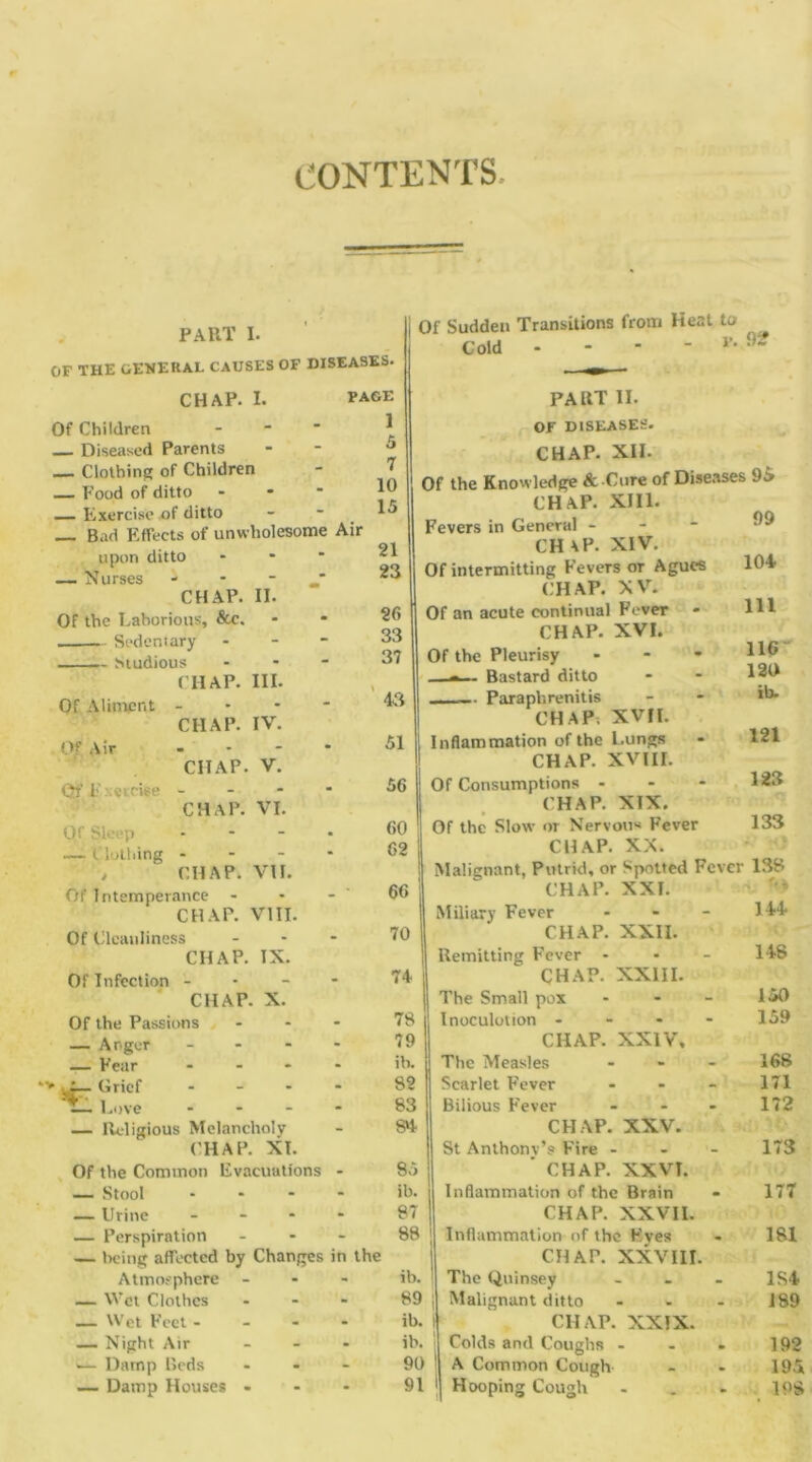 CONTENTS PART I. OF THE GENERAL CAUSES OF DISEASES. I. CHAP Of Children — Diseased Parents Clothing of Children — Food of ditto Exercise of ditto Bad Effects of unwholesome Air upon ditto - — Nurses * CHAP. II. Of the Laborious, &c. Sedentary - Mudious - ( HAP. III. Of Aliment Of Air PAGE 1 Qf F xercise - CHAP. IV. CIIAP. V. CHAP. VI. Of Sleep — Clothing CHAP. VII. 5 7 10 15 21 23 26 33 37 43 51 56 60 62 66 70 74 78 79 ib. 82 83 84 Of Intemperance - CHAP. VIII. Of Cleanliness ... CHAP. IX. Of Infection - CHAP. X. Of the Passions ... — Anger - - - - — Fear .... •— Grief .... Love .... — Religious Melancholy CHAP. XT. Of the Common Evacuations - 85 — Stool .... ib. — Urine .... 87 — Perspiration ... 88 — being affected by Changes in the Atmosphere ... ib. _ Wet Clothes ... 89 — Wet Feet... - ib. — Night Air ... ib. >— Damp Reds ... 90 — Damp Houses - - - 91 Of Sudden Transitions from Heat to Cold - - *  Fl PAUT II. OF DISEASES. CHAP. XII. Of the Knowledge & Cure of Disease: CHAP. XIII. Fevers in General - CHAP- XIV. Of intermitting Fevers or Agues CHAP. XV. Of an acute continual Fever CHAP. XVI. Of the Pleurisy ... —-— Bastard ditto Paraph renit is CHAP; XVII. Inflammation of the Lungs CHAP. XVIII. Of Consumptions - CHAP. XIX. Of the Slow or Nervous Fever CHAP. XX. Malignant, Putrid, or Spotted Fevei CHAP. XXI. Miliary Fever - CHAP. XXII. Remitting Fever - CHAP. XXIII. The Small pox - Inoculolion - CHAP. XXIV, The Measles - Scarlet Fever - Bilious Fever - CHAP. XXV. St Anthonv’s Fire - - - ' CHAP. XXVI. Inflammation of the Brain CHAP. XXVII. Inflammation of the Eves CHAP. XXVIII. The Quinsey ... Malignant ditto ... CHAP. XXIX. Colds and Coughs ... A Common Cough Hooping Cough 92 >95 99 104 111 116 120 ib. 121 123 133 138 144 148 150 159 168 171 172 173 177 181 1S4 189 192 195 198