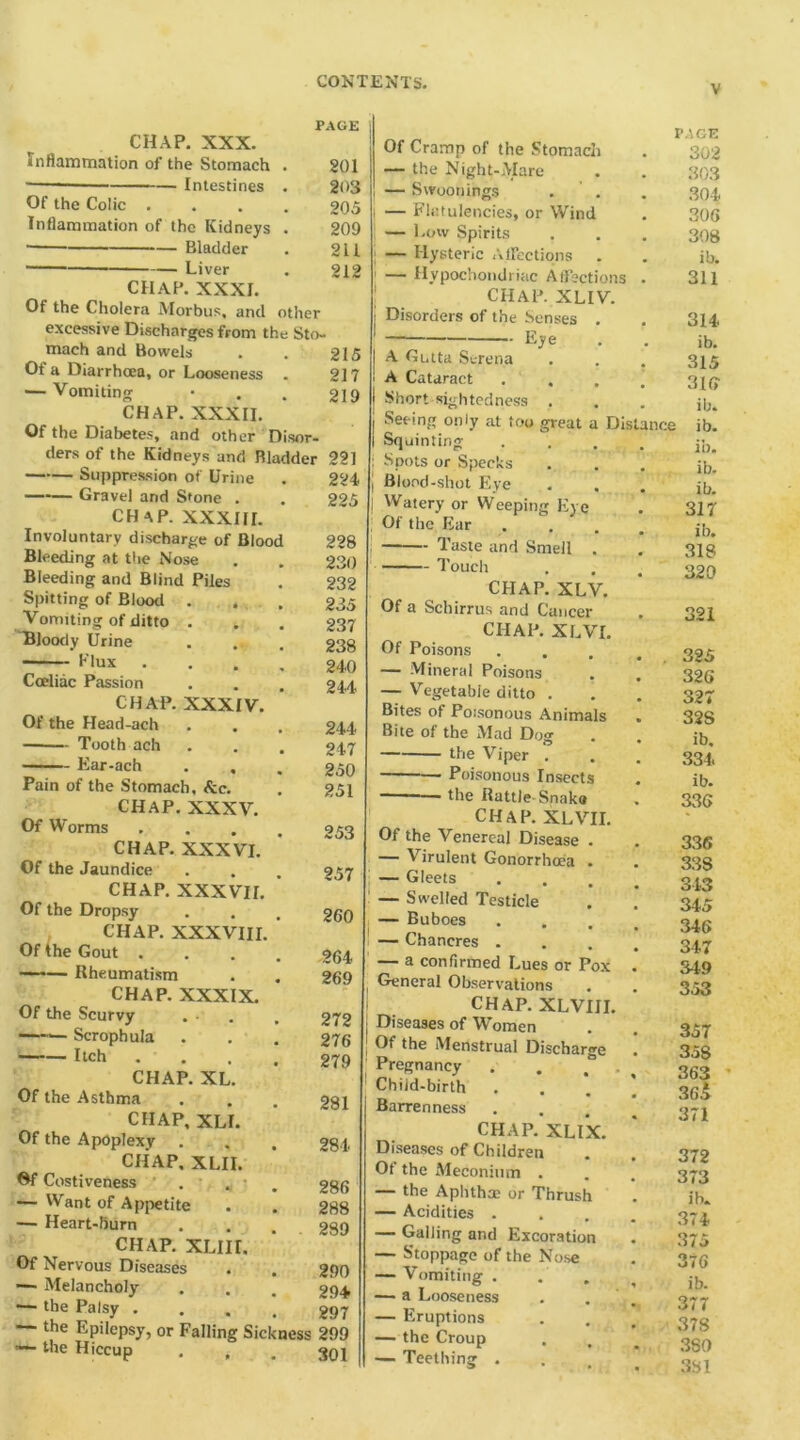 CHAP. XXX. PAGE Inflammation of the Stomach . 201 ■ Intestines . 203 Of the Colic . 205 Inflammation of the Kidneys . 209 Bladder 211 — Liver 212 CHAP. XXXI. Of the Cholera Morbus, and other excessive Discharges from the Sto- mach and Bowels 215 Of a Diarrhoea, or Looseness 217 — Vomiting 219 CHAP. XXXII. Of the Diabetes, and other Disor- ders of the Kidneys and Bladder 221 Suppression of Urine 224 Gravel and Stone . 225 CHAP. XXXIII. Involuntary discharge of Blood 228 Bleeding at the Nose 230 Bleeding and Blind Piles 232 Spitting of Blood . 235 Vomiting of ditto . 237 Bloody Urine 238 Flux 240 Cceliac Passion 244 CHAP. XXXIV. Of the Head-ach 244 Tooth ach 247 Ear-ach 250 Pain of the Stomach, &c. 251 CHAP. XXXV. Of Worms 253 CHAP. XXXVI. Of the Jaundice 257 CHAP. XXXVII. Of the Dropsy 260 CHAP. XXXVIII. Of the Gout . 264 — Rheumatism 269 CHAP. XXXIX. Of the Scurvy . ■ 272 —Scrophula 276 Itch . . 279 CHAP. XL. Of the Asthma 281 CHAP, XLI. Of the Apoplexy . 284 CHAP, XLII. Gf Costiveness 286 — Want of Appetite 288 — Heart-burn 299 CHAP. XLIII, Of Nervous Diseases 290 — Melancholy 294 — the Palsy . 297 — the Epilepsy, or Falling Sickness 299 the Hiccup . , 301 Of Cramp of the Stomacli — the Night-Mare — Swoonings — Flatulencies, or Wind — Low Spirits — Hysteric Affections — Hypochondriac Affections CHAP. XLIV. Disorders of the Senses . Eye A Gntta Serena A Cataract Short sightedness Seeing only at too great a Distance Squinting Spots or Specks Blood-shot Eye Watery or Weeping Eye Of the Ear Taste and Smell . Touch CHAP. XLV. Of a Scbirrus and Cancer CHAP. XLVI. Of Poisons . . — Mineral Poisons — Vegetable ditto . Bites of Poisonous Animals Bite of the Mad Dog the Viper . Poisonous Insects — the Rattle-Snake CHAP. XLVII. ’AGE 302 303 304. 306 308 ib. 311 314. ib. 315 316 ib. ib. ib. ib. ib. 317 ib. 318 320 321 325 326 327 32S ib. 334. ib. 336 Of the Venereal Disease . — Virulent Gonorrhoea . — Gleets — Swelled Testicle — Buboes — Chancres . — a confirmed Lues or Pox , General Observations i CHAP. XLVIII. j Diseases of Women | Of the Menstrual Discharge Pregnancy . . “ Child-birth Barrenness CHAP. XLIX. Diseases of Children Of the Meconium . — the Aphtha? or Thrush — Acidities . — Galling and Excoration — Stoppage of the Nose — Vomiting . — a Looseness — Eruptions — the Croup — Teething . 336 33S 313 345 346 347 349 353 357 358 363 365 371 372 373 ib. 374 375 376 ib. 377 378 380 381