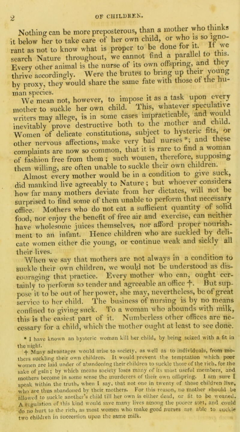 Nothing can be more preposterous, than a mother who thin '* it below her to take care of her own child, or who is so igno- rant as not to know what is proper to be done for it. I search Nature throughout, we cannot find a parallel to t• Every other animal is the nurse of its own offspring, and t y thrive accordingly. Were the brutes to bring up their young by proxy, they would share the same fate with those of the hu- man species. . , We mean not, however, to impose it as a task upon every mother to suckle her own child. This, whatever speculative writers may allege, is in some cases impracticable, and would inevitably prove destructive both to the mother and chi d. Women of delicate constitutions, subject to hysteric fits, oi other nervous affections, make very bad nurses*; and these complaints are now so common, that it is rare to find a woman of fashion free from them ; such women, therefore, supposing them willing, are often unable to suckle their own children. Almost every mother would be in a condition to give suck, did mankind live agreeably to Nature ; but whoever considers how far many mothers deviate from her dictates, will not be surprised to find some of them unable to perform that necessary office. Mothers who do not eat a sufficient quantity of solid food, nor enjoy the benefit of free air and exercise, can neithei have wholesome juices themselves, nor afford proper nourish- ment to an infant. Hence children who are suckled by deli- cate women either die young, or -continue weak and sickly all their lives. 4 . When we say that mothers are not always m a condition to suckle their own children, we woufd not be understood as dis- couraging that practice. Every mother who can, ought cer- tainly to perform so tender and agreeable an office f. Hut sup- pose it to be out of her power, she may, nevertheless, be of great service to her child. The business of nursing is by no means confined to giving suck. To a woman who abounds with milk, this is the easiest part of it. Numberless other offices arc ne- cessary for a child, which the mother ought at least to see done. * I have known an hysteric woman kill her child, by being seized with a fit in the night. •J. Mmiy advantages would arise to society, as well ns to individuals, from mo- thers suckling their own children. It would prevent the temptation which poor women are laid under of abandoning their children to suckle those of the rich, for the sake of gain ; by which means society loses many of its most useful members, and mothers become in some sense the murderers of their own offspring. I am sure I speak tvithin the truth, when I say, that not one in twenty of those children live, who are thus abandoned by their mothers. For this reason, no mother should ba allowed to suckle another’s child till her own is cither dead, or fit to be weaned. A regulation of this kind would save many lives among the poorer sort, and could do no hurt to the rich, as most women who make good nurses are able to suckle two children in succession upon the same milk.