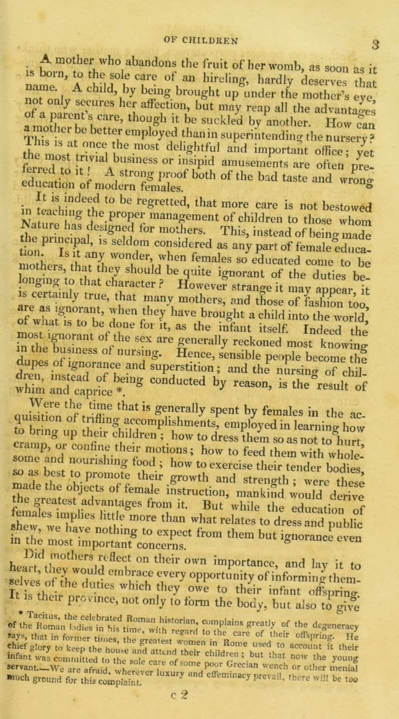 ■ A mother who abandons the fruit of her womb, as soon as it .s born, to the sole care of an hireling, hardly deserves Sat nof”onl A C1‘ d’, ’-V b2nS brought up under the mother’s eye not only secures her affection, but may reap all the advantages a », ¥TT 1 carc’ tbouSb  be suckled by another. How can -ler c better employed thanin superintending the nursery 3 the m%at,0nCV,he.m0St <feliSht,'u' ad important office 7et Z- Tst £r'vml bus,ness or insipid amusements are often ore- Id e V U r A,S‘r™S PI°°f botl’ of the bad taste and wronw education of modern females. ° in tlachino7ho‘° ke reSretted’ tha‘ “ore care is not bestotved in each ng the proper management of children to those whom Nature lias designed for mothers. This, instead of heino- made e principal, is seldom considered as any part of female educa tion. Is it any wonder, when females so educated come to be mothers that they should he quite ignorant of ?he duties be longing to that character ? However strange it may appear it is certainly true, that many mothers, and those of Llnon too rf whuSs0toaIh ’ have brought a child into the world,’ ol what is to be done for it, as the infant itself. Indeed the k the r,0r“nt ° fthe S“ afe genera,l7 reckoned most knowing m the business of nursing. Hence, sensible people become the tTinJTTu 3nd SUPrition; and the -sing of cWl! whinm Ind^prme1?18 C°ndUCted b* reaS°’ is ^sul, »f Were the time that is generally spent by females in tlm no quisition of trifling accomplishments, employed in learning- how to bring up their children ; how to dress them so as no™1hur somoPindr COnfiT-the1/ n!otlons; how to ^ed them with whole- some and nourishing food ; how to exercise their tender bodies so as best to promote their growth and strength ; were these the trrr't ° teWie lnstructi°n, mankind would derive r°T ,But while education of plies little more than what relates to dress and public shew, we have nothing to expect from them but imiorLieven m the most important concerns. ignorance even healftlTev would “I! ° tbe‘r °'vn ™P01-'ance, and lay it to selva, IrT, d embra,;e every opportunity of inforimnwthcm- It is their nr: Ut,CS Wh'Ch ^ °e tU *** oflpring. their province, not only to form the body, but also to gi °e TT** of ,ho servant.-Ca”“Sid wLrtnM.' JV Gn!d“ ««•> » menial much ground for ,hi, complaint ^ efle,”,nacr P™. there will be loo c 2