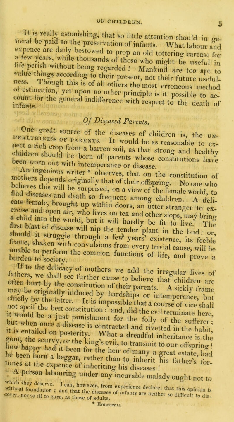 It IS really astonishing, that so little attention should in ee- al be f’'1- . '° tl,e preservation of infants. What labour and exponce are daily bestowed to prop an old tottering carcase for a few years, while thousands of those who might be useful Tn v d„r*rh wltbout beinS regarded I Mankind are too opt to ne Thf TT g e ^eir f>rescnt> O' 'heir future usclul- . * . °ugh this is ot all others the most erroneous method yc' ur r#.other »* poJueC t: infants. g * 'difference with respect to the death of Of Diseased Parents. S°UrCe °f the diseases oF child^en is, the un- peefa r ch °yAR*»T8- II Wou!d be as reasonable to ex- children should 1°) a.bar^en sod’ as tllat strong and healthy been worn • ? b°m Parents whose constitutions have n worn out with intemperance or disease. niotherTfwnH wr\te}'\fhf^ that on the constitution of hel eves hfwill Z'8'’? Z °f their offsPring- No °e “ho find diseases an d srpr'sed, on a view of the female world, to na diseases and death so frequent among children. A deli Tr -Jemd ’ hr0U?bt UP Withi do™, a utter stranger to ex ouse and open air, who lives on tea and other slops may brino- a child into the world, but it will hardly be fit to live^ Tht first blast of disease will nip the tender^lant in the bud- or W sh ?rU®t f through a M yej existence, its feeble rame, shaken with convulsions from every trivial cause will burden ^ ~ If to the delicacy of mothers we add the irreo-ular lives of otn h’urhtfo StC fUrther CaUeSe t0 belicre 'haKhtldren are , .7 1 le constitution of their parents. Asirklv fmm chVb7Se1afJdUl“lby hardabiP? or intemperance, but it°wo^d b ^ ^ nSI l 'i^rei'anate0!!^!^ ' would be a just punishment for the folly of the sXer but when once a disease is contracted and rivetted in the habit’ oo teZ 0,1 P°8tirity-. Wba' * dreadful inherkan e is the ho h trhXT  f ,ng,'S e,Vil’'° ‘ransmit to offspr ng! now napp} had it been for the heir of many a o-reat esmtP one-™, drn “ beggatyrather tba inherit EftS’ for tunes at the expence of inheriting his diseases ! A person labouring under any incurable malady ought not to «hhoVt taSbn'; olrthahtT/Seli™To7w'CrC ‘''T’  ”s P1™ h «'■ HI to cire, iwSsl of aS. ‘S »ilia- * Rousseau.