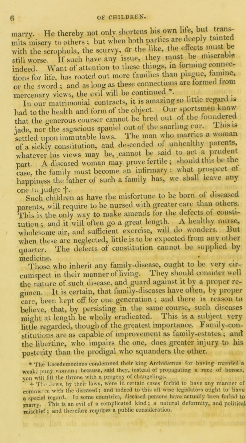 marry. He thereby not only shortens his own life, but trans- mits misery to others ; but when both parties are deeply tainted with the scrophula, the scurvy, dr the like, the effects must be still worse. If such have any issue, they must be miserable indeed. Want of attention to these things, in forming connec- tions for life, has rooted out more families than plague, famine, or the sword ; and as long as these connections are formed from mercenary views, the evil will be continued • In our matrimonial contracts, it is amazing so little legart is had to the health and form of the object. Our sportsmen know that the generous courser cannot be bred out of the foundered iade, nor the sagacious spaniel out of the snarling cur. I Ins is settled upon immutable laws. The man who marries a woman of a sickly constitution, and descended of unhealthy parents, whatever his views may be, .cannot be said to act a pruden part. A diseased woman may prove fertile; should this be the case, the family must become an infirmary : what prospect of happiness the father of such a family has, we shall lea% e any one to judge -j*. , Such children as have the misfortune to be born of diseased parents, will require to be nursed with greater caic than others. This is the only way to make amends for the defects of consti- tution ; and it will often go a great length. A healthy nurse, wholesome air, and sufficient exercise, will do wonders. But when those are neglected, little is to be expected flora any other quarter. The defects of constitution cannot lie supplied by medicine. Those who inherit any family-disease, ought to be very cir- cumspect in their manner of living. They should consider well the nature of such disease, and guard against it by a proper re- gimen. It is certain, that family-diseases have often, by proper care, been kept off for one generation ; and there is reason to believe, that, by persisting in the same course, such diseases might at length be wholly eradicated. This is a subject very little regarded, though of the greatest importance. Family-con- stitutions arc as capable of improvement as family-estates ; and the libertine, who impairs the one, does greater injury to his posterity than the prodigal who squanders the other. * The Lacedemonians condemned their king Archidamus for having married a weak, puny woman; because, said they, instead of propagating a race of heroes, you will fill the throne with a progeny of changelings. The Jews, by their laws, were in certain cases forbid to have any manner of com me cc with the diseased; and indeed to this all wise legislators ought to have a special regard. In some countries, diseased persons have actually been forbid to marry. This is an evil of a complicated kind ; a natural deformity, and political mischief; and therefore requires a public consideration.
