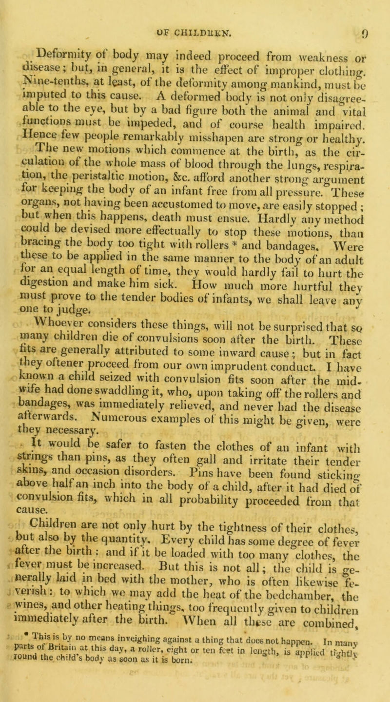 Deformity of body may indeed proceed from weakness or disease; but, in general, it is the effect of improper clothing. Ni,tie-tenths, at least, of the deformity among mankind, must be imputed to this cause. A deformed body is not only disagree- able to the eye, but by a bad figure both the animal and vital functions must be impeded, and of course health impaired. Hence few people remarkably misshapen are strong or healthy. The new motions which commence at the birth, as the cir- culation of the whole mass of blood through the lungs, respira- tion, the peristaltic motion, &c. afford another strong argument for keeping the body of an infant free from all pressure °These organs, not having been accustomed to move, are easily stopped ; but when this happens, death must ensue. Hardly any method could be devised more effectually to stop these motions, than bracing the body too tight with rollers * and bandages. Were these to be applied in the same manner to the body of an adult lor an equal length of time, they would hardly fail to hurt the digestion and make him sick. How much more hurtful they must prove to the tender bodies of infants, we shall leave any one to judge. Whoever considers these things, will not be surprised that so many children die of convulsions soon after the birth. These fits are generally attributed to some inward cause; but in fact they oftener proceed from our own imprudent conduct. I have known a child seized with convulsion fits soon after the mid- wife had done swaddling it, who, upon taking off* the rollers and bandages, was immediately relieved, and never bad the disease afterwards. Numerous examples of this might be given, were they necessary. It would be safer to fasten the clothes of an infant with strings than pins, as they often gall and irritate their tender skins, and occasion disorders. Pins have been found stickino- above half an inch into the body of a child, after it had died of convulsion fits, which in all probability proceeded from that cause. Children are not only hurt by the tightness of their clothes, but also by the quantity. Every child has some degree of fever alter the birth : and if it be loaded with too many clothes, the lever must he increased. But this is not all; the child is o-e- nerally laid in bed with the mother, who is often likewise fe- vensh. to which we may add the heat of the bedchamber, the wines, and other heating things, too frequently given to children immediately after the birth. When all these are combined. * Th*s_is. b-v no means inveighing against a thing that does not happen. In many day’ * r°,lcr’ e:ght or ten fcet in lenSth» is applied tfdrflv round the child s body as soon as it is born. 1 '