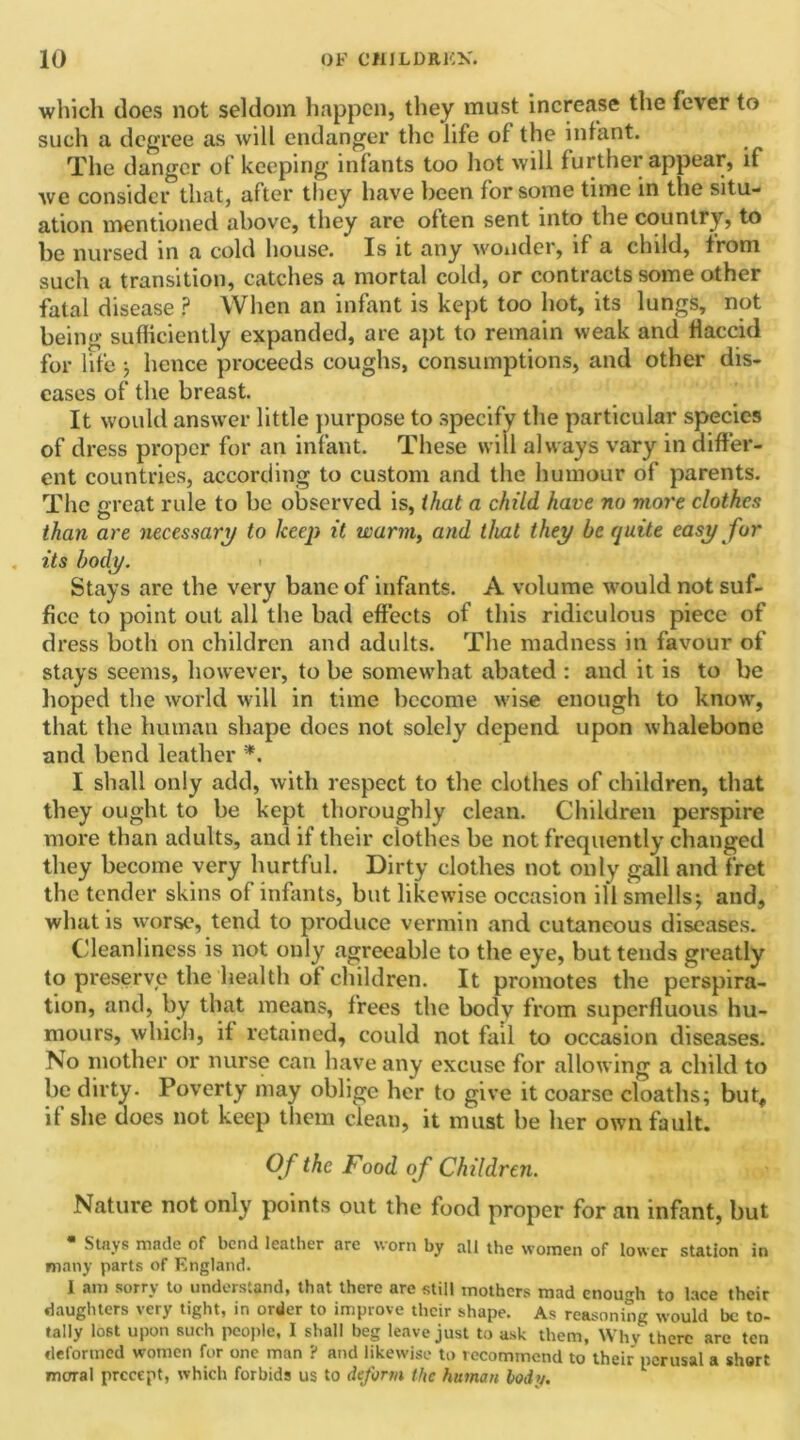 which does not seldom happen, they must increase the fever to such a degree as will endanger the life ol the infant. The danger of keeping infants too hot will further appear, if we consider that, after they have been for some time in the situ- ation mentioned above, they are often sent into the country, to be nursed in a cold house. Is it any wonder, if a child, from such a transition, catches a mortal cold, or contracts some other fatal disease ? When an infant is kept too hot, its lungs, not being sufficiently expanded, are apt to remain weak and flaccid for life j hence proceeds coughs, consumptions, and other dis- eases of the breast. It would answer little purpose to specify the particular species of dress proper for an infant. These will always vary in differ- ent countries, according to custom and the humour of parents. The great rule to be observed is, that a child have no more clothes than are necessary to keep it warm, and that they be quite easy for its body. Stays are the very bane of infants. A volume would not suf- fice to point out all the bad effects of this ridiculous piece of dress both on children and adults. The madness in favour of stays seems, however, to be somewhat abated : and it is to be hoped the world will in time become wise enough to know, that the human shape does not solely depend upon whalebone and bend leather *. I shall only add, with respect to the clothes of children, that they ought to be kept thoroughly clean. Children perspire more than adults, and if their clothes be not frequently changed they become very hurtful. Dirty clothes not only gall and fret the tender skins of infants, but likewise occasion ill smells j and, what is worse, tend to produce vermin and cutaneous diseases. Cleanliness is not only agreeable to the eye, but tends greatly to preserve the health of children. It promotes the perspira- tion, and, by that means, frees the bodv from superfluous hu- mours, which, if retained, could not fail to occasion diseases. No mother or nurse can have any excuse for allowing a child to be dirty. Poverty may oblige her to give it coarse cloaths; but, if she does not keep them clean, it must be her own fault. Of the Food o f Children. Nature not only points out the food proper for an infant, but • Stays made of bend leather are worn by all the women of lower station in many parts of England. I am sorry to understand, that there are still mothers mad enough to lace their daughters very tight, in order to improve their shape. As reasoning would be to- tally lost upon such people, I shall beg leave just to ask them, Why there are ten deformed women for one man ? and likewise to recommend to their perusal a short moral precept, which forbids us to deform the human bodv.