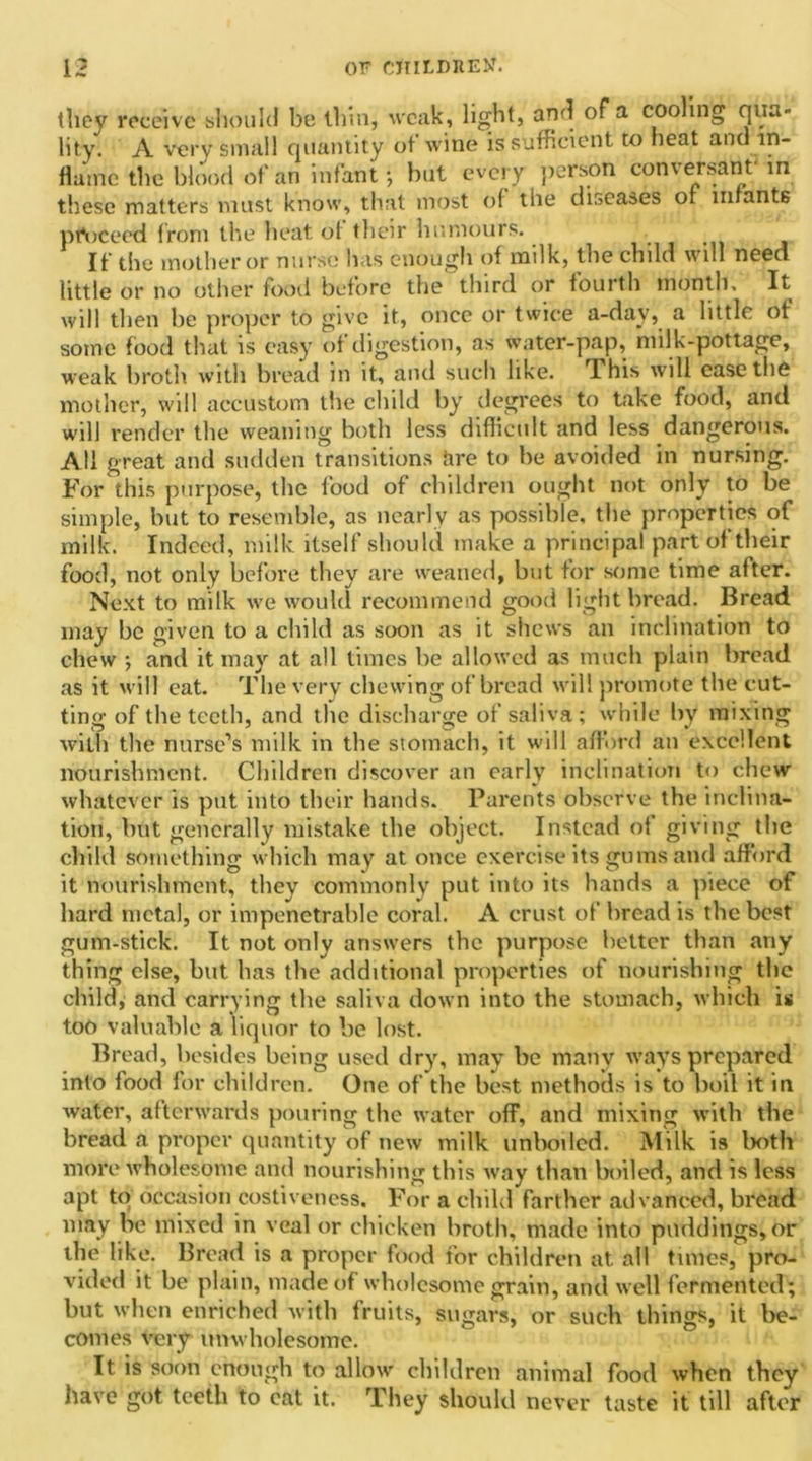 they receive should be thin, weak, light, and of a cooling qua- lity. A very small quantity of wine is sufficient to heat and in- flame the blood of an infant •, but every person conversant m these matters must know, that most of the diseases of infants proceed from the heat of their humours. If the mother or nurse has enough of milk, the child will need little or no other food before the third or fourth month. It will then be proper to give it, once or twice a-dav, a little of some food that is easy of digestion, as water-pap, mil k-pottage, weak broth with bread in it, and such like. Phis will ease the mother, will accustom the child by degrees to take food, and will render the weaning both less difficult and less dangerous. All great and sudden transitions Rre to he avoided in nursing. For this purpose, the food of children ought not only to be simple, but to resemble, as nearly as possible, the properties of milk. Indeed, milk itself should make a principal part of their food, not only before they are weaned, but for some time after. Next to milk we would recommend good light bread. Bread may be given to a child as soon as it shews an inclination to chew ; and it may at all times be allowed as much plain bread as it will eat. The very chewing of bread will promote the cut- ting of the teeth, and the discharge of saliva; while by mixing with the nurse’s milk in the stomach, it will afford an excellent nourishment. Children discover an early inclination to chew whatever is put into their hands. Parents observe the inclina- tion, but generally mistake the object. Instead of giving the child something which may at once exercise its gums and afford it nourishment, they commonly put into its hands a piece of hard metal, or impenetrable coral. A crust of bread is the best gum-stick. It not only answers the purpose better than any thing else, but has the additional properties of nourishing the child, and carrying the saliva down into the stomach, which is too valuable a liquor to be lost. Bread, besides being used dry, may be many ways prepared into food for children. One of the best methods is to boil it in water, afterwards pouring the water off, and mixing with the bread a proper quantity of new milk unboiled. Milk is both more wholesome and nourishing this way than boiled, and is less apt to occasion costiveness. For a child farther advanced, bread may be mixed in veal or chicken broth, made into puddings, or the like. Bread is a proper food for children at all times, pro- vided it be plain, made of wholesome grain, and well fermented; but when enriched with fruits, sugars, or such things, it be- comes very unwholesome. It is soon enough to allow children animal food when they have got teeth to cat it. They should never taste it till after