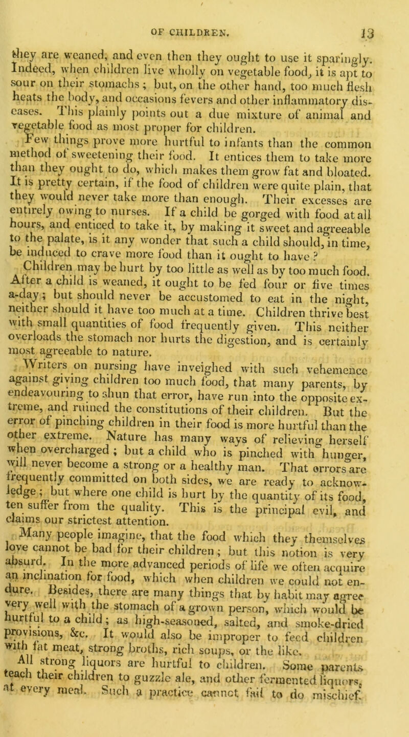 fcliey are weaned, and even then they ought to use it sparingly. Indeed, when children live wholly on vegetable food; it is apt to sour on their stomachs ; but, on the other hand, too much flesh heats the body, and occasions fevers and other inflammatory dis- eases. I his plainly points out a due mixture of animal and vegetable food as most proper for children. Few things prove more hurtful to infants than the common method of sweetening their food. It entices them to take more than they ought to do, which makes them grow fat and bloated. It is pretty certain, if the food of children were quite plain, that they would never take more than enough. Their excesses are entirely owing to nurses. If a child be gorged with food at all hours, and enticed to take it, by making it sweet and agreeable to the palate, is it any wonder that such a child should, in time, be induced to crave more food than it ought to have ? Children may be hurt by too little as well as by too much food. After a child is weaned, it ought to be fed four or five times a-day; but should never be accustomed to eat in the nio-ht, neither should it have too much at a time. Children thrive best with small quantities of food frequently given. This neither o\crloads the stomach nor hurts the digestion, and is certainly most agreeable to nature. Writers on nursing have inveighed with such vehemence against giving children too much food, that many parents, by endeavouring to shun that error, have run into the opposite ex- tieme, and ruined the constitutions of their children. But the error of pinching children in their food is more hurtful than the other extreme. Nature has many ways of relieving herself when overcharged ; but a child who is pinched with hunger, will never become a strong or a healthy man. That errors are frequently committed on both sides, we are ready to acknow- e Se '' knt where one child is hurt by the quantity of its food, ten suffer from the quality. This is the principal evil, and claims our strictest attention. Many people imagine, that the food which they themselves love cannot be bad for their children ; but this notion is very absurd. In the more advanced periods of life we often acquire an inclination for food, which when children we could not en- <■ ure. Besides, there are many things that by habit may agree very well with the stomach of a grown person, which would be hurtful to a child; as high-seasoned, salted, and smoke-dried provisions, &e. It would also be improper to feed children with fat meat, strong broths, ricli soups, or the like. All strong liquors are hurtful to children. Some parents teach their children to guzzle ale, and other fermented liquors, a every meal. Such a practice cannot fail to do mischief.