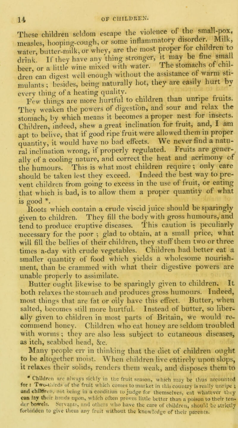 These children seldom escape the violence of the small-pox, measles, hooping-cough, or some inflammatory disorder. Mil , water, butter-milk, or whey, are the most proper for children to drink. If they have any thing stronger, it may be fine small beer or a little wine mixed with water. The stomachs of chil- dren can digest well enough without the assistance of warm sti- mulants ; besides, being naturally hot, they are easily hurt by every thing of a heating quality. . Tew things are more hurtful to children than unripe fiuits. They weaken the powers of digestion, and sour and relax the stomach, by which means it becomes a proper nest for insects. Children, indeed, shew a great inclination for fruit, and, I am apt to belive, that if good ripe fruit were allowed them in proper quantity, it would have no bad effects. We never find a natu- ral inclination wrong, if properly regulated. Fruits are gener- ally of a cooling nature, and correct the heat and acrimony of the humours. This is what most children require; only care should be taken lest they exceed. Indeed the best way to pre- vent children from going to excess in the use of fruit, or eating that which is bad, is to allow them a proper quantity of what is good *. Hoots which contain a crude viscid juice should be sparingly given to children. They fill the body with gross humours, and tend to produce eruptive diseases. This caution is peculiarly necessary for the poor ; glad to obtain, at a small price, what will fill the bellies of their children, they stuff them two or three times a-day with crude vegetables. Children had better eat a smaller quantity of food which yields a wholesome nourish- ment, than be crammed with what their digestive powers are unable properly to assimilate. Butter ought likewise to be sparingly given to children. It both relaxes the stomach and produces gross humours. Indeed, most things that are fat or oily have this effect. Butter, when salted, becomes still more hurtful. Instead of butter, so liber- ally given to children in most parts of Britain, we would re- commend honey. Children who eat honey are seldom troubled with worms; they arc also less subject to cutaneous diseases, as itch, scabbed head, &c. Many people err in thinking that the diet of children ought to he altogether moist. When children live entirely upon slops, it relaxes their solids, renders them weak, and disposes them to * Children are always sickly in the fruit season, which may be thus accounted for : Two-thirds of the fruit which conies to market in this country is really unripe ; and children, not being in a condition to judge for themselves, cat whatever they can lay their hands upon, which often proves little better than a poison to their ten- dcr bowels. Servants, and others who have the care of children, should be' strictly forbidden to give them any fruit without the knowledge of their parents.
