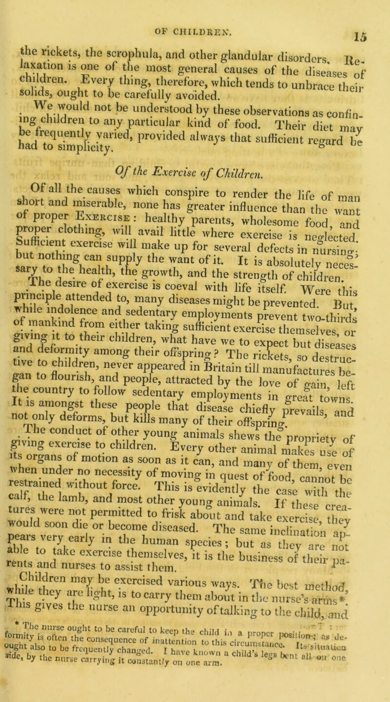 15 the rickets, the scrophuJa, and other glandular disorders taxation is one of the most general causes of the diseases nf children. Every thing, therefore, which tends to unbrace their solids, ought to be carefully avoided. We would not be understood by these observations as confin ing children to any particular kind of food. Their diet mav U frequently varied, provided always that sufficient regard be had to simplicity. b Of the Exercise of Children. Of all the causes which conspire to render the life of man s lort and miserable, none has greater influence than the want of proper Exercise: healthy parents, wholesome food and proper clothing, wil avail little where exercise is nested Sufficient exercise wil make up for several defects in nurshi- but nothing can supply the want of it. It is absolutely nece&s- sary to the health, the growth, and the strength of children. r e desire of exercise is coeval with life itself. Were this prmcipie attended to, many diseases might be prevented B while indolence and sedentary employments pWeZttZoJZd, of mankind from either taking sufficient exercise themselves or giving it to their children, what have we to expect but diseases Zt Sty am°ng thelr The rickets, so destruc! tive to children, never appeared in Britain till manufactures be gan to flourish and people, attracted by the love of o-ain left the country to follow sedentary employments in greaf town I18 amongst these people that disease chiefly prevail and not only deforms, but kills many of their offspring. ' d sdJ™ C°ndUCt f°ZeI JOUng ammals shews the propriety of & exercise to children. Every other animal makes use of wh™^ °f m°tl0n 3-S S°0n aS i.t can’ and “any of them, even when under no necessity of moving in oue«?t nfVnnrl . 1 refined without force This <~ i ’ 1 le arn*J> an<1 most other young animals. If these crei tures were not permitted to frisk about and take exercise thev would soon die or become diseased. The same inclination aZ peais very early m the human species; but as they are no- !akc exercise ^emselves, it is the business of their pa- rents and nurses to assist them. Children may be exercised various ways. The best method hfle they are light, is to carry them about in the nurse’s arms* This gives the nurse an opportunity of talking to the child and b7 the nurse carrying it constantly on one arm. “ 811 w one