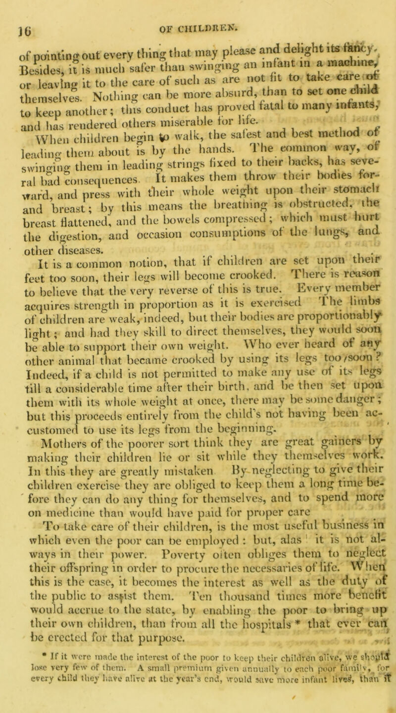 Hi of painting out every thing that- may please and delightlts Besides, it is much safer than swinging an infant in a ma&mmj or leavln<» it to the care of such as are not fit to take care.o themselves. Nothing can he more absurd than to sot one child to keep another; this conduct has proved fatal to many infants, and has rendered others miserable for life. ‘Z When children begin walk, the safest and best method of leading them about is by the hands. The common way, of swinging them in leading strings fixed to their hacks, has seve- ral bad consequences. It makes them throw their bodies for- ward, and press with their whole weight upon their stomach and breast; by this means the breathing is obstructed, t.ie breast flattened, and the bowels compressed ; which must hurt the digestion, and occasion consumptions of the lungs, and other diseases. It is a common notion, that if children are set upon their feet too soon, their legs will become crooked. There is reason to believe that the very reverse of this is true. Every member acquires strength in proportion as it is exercised 1 he limbs of children are weak, indeed, but their bodies arc proportionally light; and had they skill to direct themselves, they would soon be able to support their own weight. Who ever heard of any other animal that became crooked by using its legs too/soon? Indeed, if a child is not permitted to make any use of its legs till a considerable time after their birth, and he then set upon them with its whole weight at once, there may be some danger; but this proceeds entirely from the child s not having been ac- customed to use its legs from the beginning. Mothers of the poorer sort think they are great gainers by making their children lie or sit while they themselves work. In this they are greatly mistaken By neglecting to give their children exercise they arc obliged to keep them a long time be- fore they can do any thing for themselves, and to spend more on medicine than would have paid for proper care To take care of their children, is the most useful business in which even the poor can be employed : but, alas it is not al- ways in their power. Poverty often obliges them to neglect their offspring in order to procure the necessaries of life. When this is the case, it becomes the interest as well as the duty of the public to assist them. 'Ten thousand times more benefit would accrue to the state, by enabling the poor to bring up their own children, than from all the hospitals * that ever can he erected for that purpose. , j “ If it were tnnek the interest of the poor to keep their children alive, we shoptiS lose very few of them. A small premium given annually to each poor family, for every child they have alive at the year’s end, would stive more infant lives!, than iT