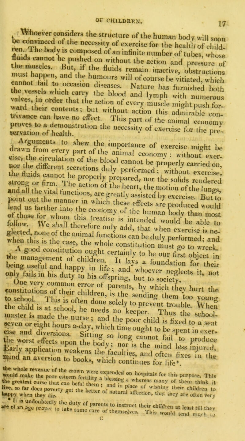 oi- children. 27 XVhoever considers the structure of the human body will soon r<r,C°'n '“li.u tl,e necess:ly o( exercise ii)r ‘he health of child en. T. he body is composed of an infinite number of tubes, whose fiends cannot be pushed on without the action and pres ure of the muscles. But, if the fluids remain inactive, obstruction, eannoMaif to a'“' hu,'nours 'vil1 “feoursebe vitiated, which cannot tail to occasion diseases. Nature has furnished both t^n ^d” ’hT,Ithpbl0^ and ith serous , V“ der that tj e actlon of every muscle mid,t push for ward their contents; but without action this adfiirablecon trivance can Itave no effect This part of the animal economv Son oaf&tratWn the °f“ 'hr the prZ drmvuf front ^very ^tlftlS? °'' ““^i mi«ht be eise, the cireulalioifof the Wood clnotZT' '' T U‘ nor the different secretions duly Strono or firmn°V ’e Pro.Porly prepared, nor tile solids rendered’ ad afl ,h ?i f aC™ °‘ the h™> ‘hr motion of the hint »id all the vital functions, are greatly assisted by exercise Buffo point out the manner in which these effects are produced would ce»to t - & «<K being( Tfu, and h.ppy'?'^,!^^'^^, ^ on y tails in Ins duty to his offspring, but to society ’ WnstitJtioL'oftE children The*se^i-h'CJ* hurt ‘>‘e to school This is a ’ .1 sendinS them too young .be child is at schojfhe tit CpPer ™ Th^ d T? master is made the nurse; and the poor child i~ fiv „i! “bo° * pzl . JSiTtodt tzzzsssss zrh‘,s for ,hi* w* happy when they die. U Ura affecl‘0n, that they are often very C