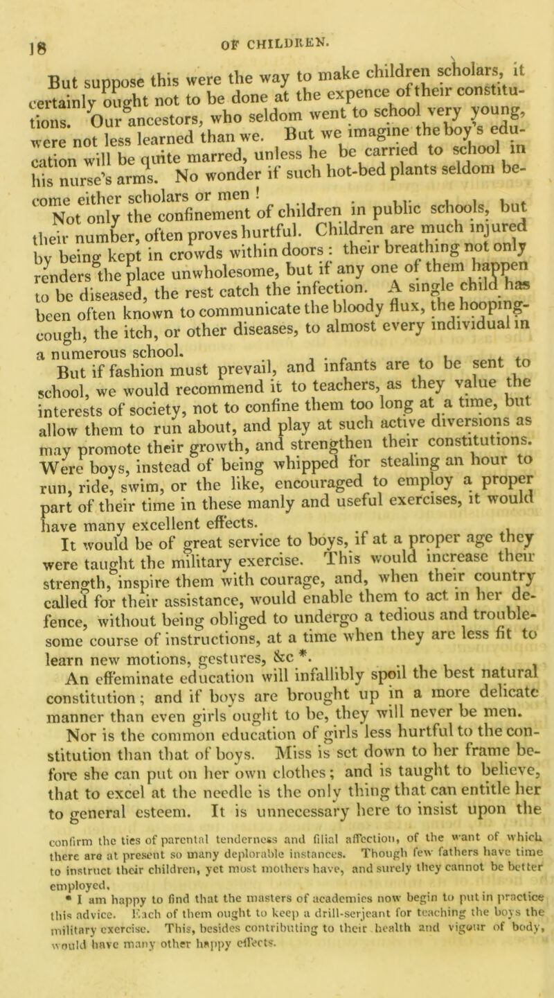 But suppose this were the way to make children Molars it certainly ought not to be done at the expence of their constitu- tions! ^/ancestors, who seldom went to school very young, were not less learned than we. But we imagine the boy s d - cation will be quite marred, unless he be carried to school in his nurse’s arms. No wonder if such hot-bed plants seldom be- come either scholars or men . , , , , . Not only the confinement of children in public schools, iu their number, often proves hurtful. Children are much injured by being kept in crowds withindoors : their breathing not only renders the place unwholesome, but if any one of them happen to be diseased, the rest catch the infection. A single child has been often known to communicate the bloody flux, the hooping- cough, the itch, or other diseases, to almost every individual in But if fashion must prevail, and infants are to be sent tc school, we would recommend it to teachers, as they value the interests of society, not to confine them too long at a time, but allow them to run about, and play at such active diversions as may promote their growth, and strengthen their constitutions. Were boys, instead of being whipped for stealing an hour to run, ride, swim, or the like, encouraged to employ a proper part of their time in these manly and useful exercises, it would have many excellent effects. It would be of great service to boys, if at a proper age they were taught the military exercise. This would increase then- strength, inspire them with courage, and, when their country called for their assistance, would enable them to act m hci de- fence, without being obliged to undergo a tedious and trouble- some course of instructions, at a time when they are less fit to learn new motions, gestures, &c *. . An effeminate education will infallibly spoil the best natural constitution; and if boys are brought up in a more delicate manner than even girls ought to be, they will never be men. Nor is the common education of girls less hurtful to the con- stitution than that of boys. Miss is set down to her frame be- fore she can put on her own clothes; and is taught to believe, that to excel at the needle is the only thing that can entitle her to general esteem. It is unnecessary here to insist upon the confirm the ties of parental tenderness and filial affection, of the want of which there are at present so many deplorable instances. Though few fathers have time to instruct their children, yet most mothers have, and surely they cannot be better employed, • I am happy to find that the masters of academies now begin to putin practice this advice. Each of them ought to keep a drill-serjeant for teaching the boys the military exercise. This, besides contributing to their health and vigour of body, would have many other happy effects.