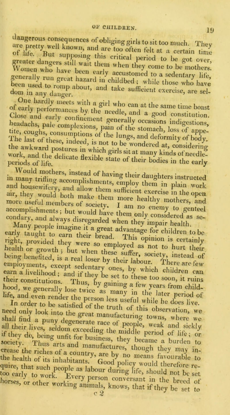 19 Wm^ themThen diry elf to^n^S — ., grt.:t domi“nX dae,abOU'’ and ,ake exercse, are sd! ^«aasaafeB sIS=|s?SI51 more useful members of sociptv T ^ mothers, and accomplishments; but would have them* ”? Cnem^ to genteel condarv, and alw’ays ~ ear)/ taught^to ‘STheir'bS ^ThT^ - child,en to be right, provided they were so elloved °PTn ‘S, Certainly health or growth • but when ,h P -V e aS not t0 burt 'heir- being benefited, is a real loser byTheTr 1*0^'^,^'^ ’“f employments, except sedentary hies bv whth Tbearefew earn a livelihood ; and if they be set to rhe^ ^ ” dr'n cm their constitutions Thu. L — 1 1 se to° soon> 11 ruins hood, we o-ent allv l0'“;’y «aln,nS a iew years from child- Vi:£SSK1:fi' ereas/the riches a ™UnT “k®’ t,10U6h thcy m- the health of its inhabitant^’To ^ T meana/a™‘'rable to quire tUf c, i innal?ltantf* Good policy would therefore re too earll O wtkPCO£vearv dU™S life’ Sh°U'd not be «* horses hr ^ person conversant in the breed of horses, or other working animals, knows, that if they be set to c 2 J
