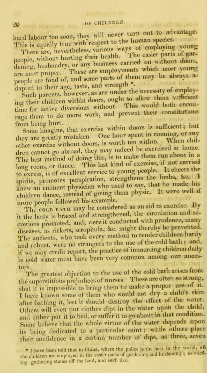 hard labour too soon, they will never turnioutto^ad vantage. T1^r^ r-6 peoyie^wft^ut hiirting d^lr^h^th.^The are most prop ‘VThese are employments winch moat young people arc* fond of, and some parts of them may be always a- hmted to their aae, taste, and streligt t . Su b parents, however, as are under the necessity of employ- ing he i children within doors, ought to allow them suffioent time for active diversions without. Tide would both encou- lage them to do more work, and prevent .her constitutions Some'imagine, that exercise within doors is suffioent; but they are erectly mistaken. One hour spent in running, orany other exercise without doors, is worth ten within. hen chil- dren cannot go abroad, they may indeed be exercised at home. The best method of doing this, is to make them run about in a lonw room, or dance. This last kind of exercise, .t not can ed to excess, is of excellent service to young people. It>cheers the spirits, promotes perspiration, strengthens the hmbs, kc* 1 knew an eminent physician who used to say, that lie made his children dance, instead of giving them physic. It were well it more people followed his example, . v. The COLD BATH mav be considered as an aid to exercise. My it the body is braced and strengthened, the circulation and se- cretions promoted, and, were it conducted with prudence, many diseases, as rickets, scrophula, &c. might thereby lie prevented. The ancients, who took every method to render children hardy and robust, were no strangers to the use of the cold bath , and, if wc may credit report, the practice ol immersing children daily Hi cold water must have been very common among our anccs- The greatest objection to the use of the cold bath arises from the superstitious prejudices of nurses. These are olten so strong, that it is impossible to bring them to make a proper use o it. I have known some of them who would not dry a child s skin after bathing it, lest it should destroy the effect of the water. Others will even put clothes dipt in the water upon the ctnW, and either put it to bed. or suffer it to go about in that condition. Some believe that the whole virtue of the water depends upon its being dedicated to a particular saint; while others place their confidence in a certain number of dips, as three, seven • I h;ive been told that in China, where the police is the best in the world, nil the children are employed in the easier parts of gardening and husbandry ; as wCed- gathering stones oft' the land, and such like.