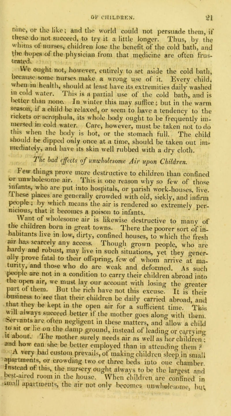 tunc, or the like; And the world could not persuade them, if these do not succeed, to try it a little longer. Thus, by the whims of nurses, children lose the benefit of the cold bath, and tire hopes of the physician from that medicine are often frus- trated. We ought not, however, entirely to set aside the cold bath, because some nurses make a wrong use of it. Every child^ when in health, should at least have its extremities daily washed in cold water. rI his is a partial use of the cold bath, and is better than none. In winter this may suffice; but in the warm season, if a child be relaxed, or seem to have a tendency to the tickets or scrophula, its whole liody ought to be frequently im- mersed in cold water. Care, however, must be taken not to do this when the body is hot, or the stomach full. The child should be dipped only once at a time, should be taken out im* mediately, and have its skin well rubbed with a dry cloth. The had effects of unwholesome Air upon Children. Few things prove more destructive to children than confined or unwholesome air. This is one reason why so few of those infants, who are put into hospitals, or parish work-houses, live. These places are generally crowded with old, sickly, and infirm people; by which means the air is rendered so extremely per- nicious, that it becomes a poison to infants. Want of wholesome air is likewise destructive to many of the children born in great towns. There the poorer sort of in- habitants live in low, dirty, confined houses, to which the fresh air has scarcely any access. Though grown people, who are hardy and robust, may live in such situations, yet they o-ener- ally prove fatal to their offspring, few of whom arrive at ma- turity, and those who do are weak and deformed. As such people are not in a condition to carry their children abroad into the open air, we must lay our account with losing the areater part of them. But the rich have not this excuse. It is their business to see that their children be daily carried abroad, and that they be kept in the open air for a sufficient time. This will always succeed better if the mother goes along with them, Servants are often negligent in these matters, and allow a child to sit or he on the damp ground, instead of leading or c^rryino- it about. The mother surely needs air as well as her children^ and how can she be better employed than in attending them ? A very bad custom prevails, of making children sleep in small apartments, or crowding two or three beds into one chamber, instead of this, the nursery ought always to be the largest and best-aired room in the house. When children are confined in 3>mall apartments, the air not only becomes unwholesome, but.