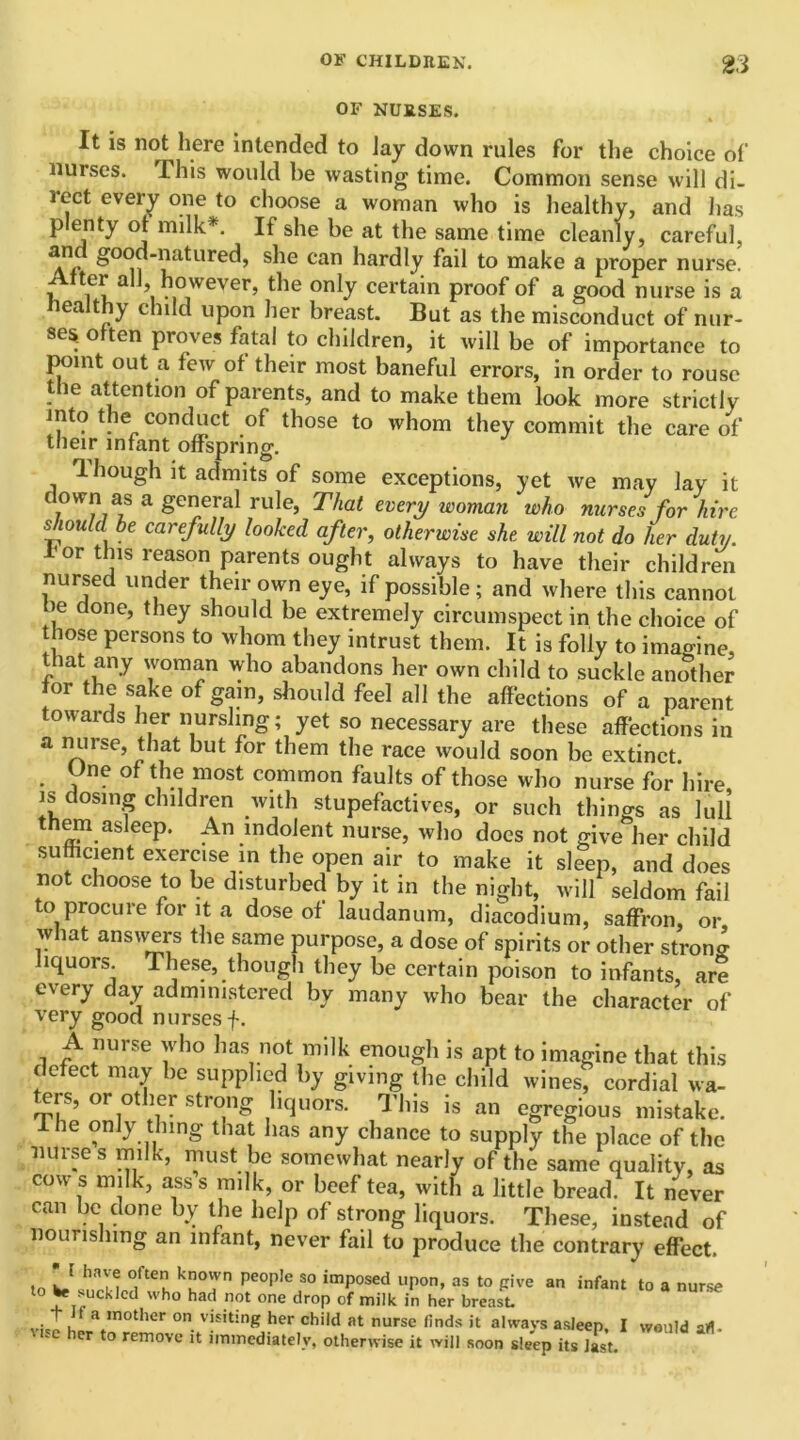 OF NURSES. It is not here intended to Jay down rules for the choice of nurses. This would be wasting time. Common sense will di- lect every one to choose a woman who is healthy, and lias plenty of milk*. If she be at the same time cleanly, careful, and good-natured, she can hardly fail to make a proper nurse. Alter all, however, the only certain proof of a good nurse is a Healthy child upon her breast. But as the misconduct of nur- ses. often proves fatal to children, it will be of importance to point out a few of their most baneful errors, in order to rouse the attention of parents, and to make them look more strictly mto the conduct of those to whom they commit the care of their infant offspring. 1 hough it admits of some exceptions, yet we may lay it down as a general rule, That every woman who nurses for hire should he carefully looked after, otherwise she will not do her duty. lor this reason parents ought always to have their children nursed under their own eye, if possible; and where this cannot He done, they should be extremely circumspect in the choice of those persons to whom they intrust them. It is folly to imao-ine, that any woman who abandons her own child to suckle another for the sake of gam, should feel all the affections of a parent owards her nursling; yet so necessary are these affections in a nurse, that but for them the race would soon be extinct. Une of the most common faults of those who nurse for hire is dosing children with stupefactives, or such things as lull them asleep. An indolent nurse, who docs not give her child sufficient exercise in the open air to make it sleep, and does not choose to be disturbed by it m the night, will seldom fail to procure for it a dose of laudanum, diacodium, saffron, or what answers the same purpose, a dose of spirits or other strong liquors These, though they be certain poison to infants, are every day administered by many who bear the character of very good nurses f. A nurse who has not milk enough is apt to imagine that this defect may be supplied by giving the child wines, cordial wa- ers, or ot ler strong liquors. 3 his is an egregious mistake. The only thing that has any chance to supply the place of the nurses milk, must be somewhat nearly of the same quality, as cow s milk, asss milk, or beef tea, with a little bread. It never can be done by the help of strong liquors. These, instead of nourishing an infant, never fail to produce the contrary effect. fo L.[ hnM °/teu kHTn peop!e S0 imP°sed uPon> as to pive an infant to a nurse to te suckled who had not one drop of milk in her breast. viJ uL* “0ther °n vi£itin8 her chi,d at nurse finds it always asleep. I would art- er to remove it immediately, otherwise it will soon sleep its last.