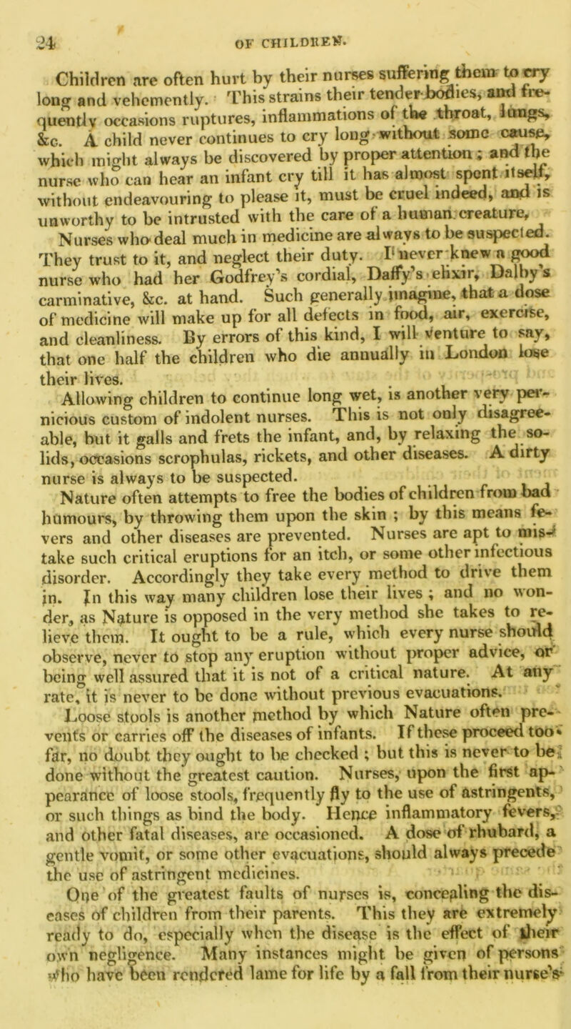 Children are often hurt by their nurses suffering there to cry long and vehemently. This strains their tender boa.es, and tee- quentlv occasions ruptures, inflammations of the throat, longs, &c. A. child never continues to cry long without some cause, which might always be discovered by proper attention ; and the nurse who can hear an infant cry till it has almost spent itself, without endeavouring to please it, must be cruel indeed* and is unworthy to he intrusted with the care of a human creature. Nurses who deal much in medicine are always to he suspected. They trust to it, and neglect their duty. T never knew a good nurse who had her Godfrey’s cordial. Daffy s elixir, Dalby s carminative, &c. at hand. Such generally imagine, that a dose of medicine will make up for all defects in food, air, exercise, and cleanliness. By errors of this kind, I will venture to sav, that one half the children who die annually in London lose their lives. Allowing children to continue long wet, is another very per- nicious custom of indolent nurses. This is not only disagree- able, hut it galls and frets the infant, and, by relaxing the so- lids, occasions scrophulas, rickets, and other diseases. A dirty nurse is always to he suspected. Nature often attempts to free the bodies of children from bad humours, by throwing them upon the skin ; by this means fe- vers and other diseases are prevented. Nurses are apt to nais-)i take such critical eruptions for an itch, or some other infectious disorder. Accordingly they take every method to drive them jn. Jn this way many chilaren lose their lives ; and no won- der, as Nature is opposed in the very method she takes to re- lieve them. It ought to he a rule, which every nurse should observe, never to stop any eruption without proper advice, or being well assured that it is not of a critical nature. At any rate, it is never to be done without previous evacuations. Loose stools is another method by which Nature often pre- vents or carries off the diseases of infants. If these proceed too* far, no doubt they ought to he checked ; but this is never to be. done without the greatest caution. Nurses, upon the first ap- pearance of loose stools, frequently fly to the use of astringents, or such things as hind the body. Hence inflammatory fevers, and other fatal diseases, are occasioned. A dose of rhubard, a gentle vomit, or some other evacuations, should always precede the use of astringent medicines. One of the greatest faults of nurses is, concealing the dis- eases of children from their parents. This they are extremely ready to do, especially when the disease is the effect of iheir own negligence. Many instances might he given of persons w'fio have been rendered lame for life by a fall from their nurse’s-